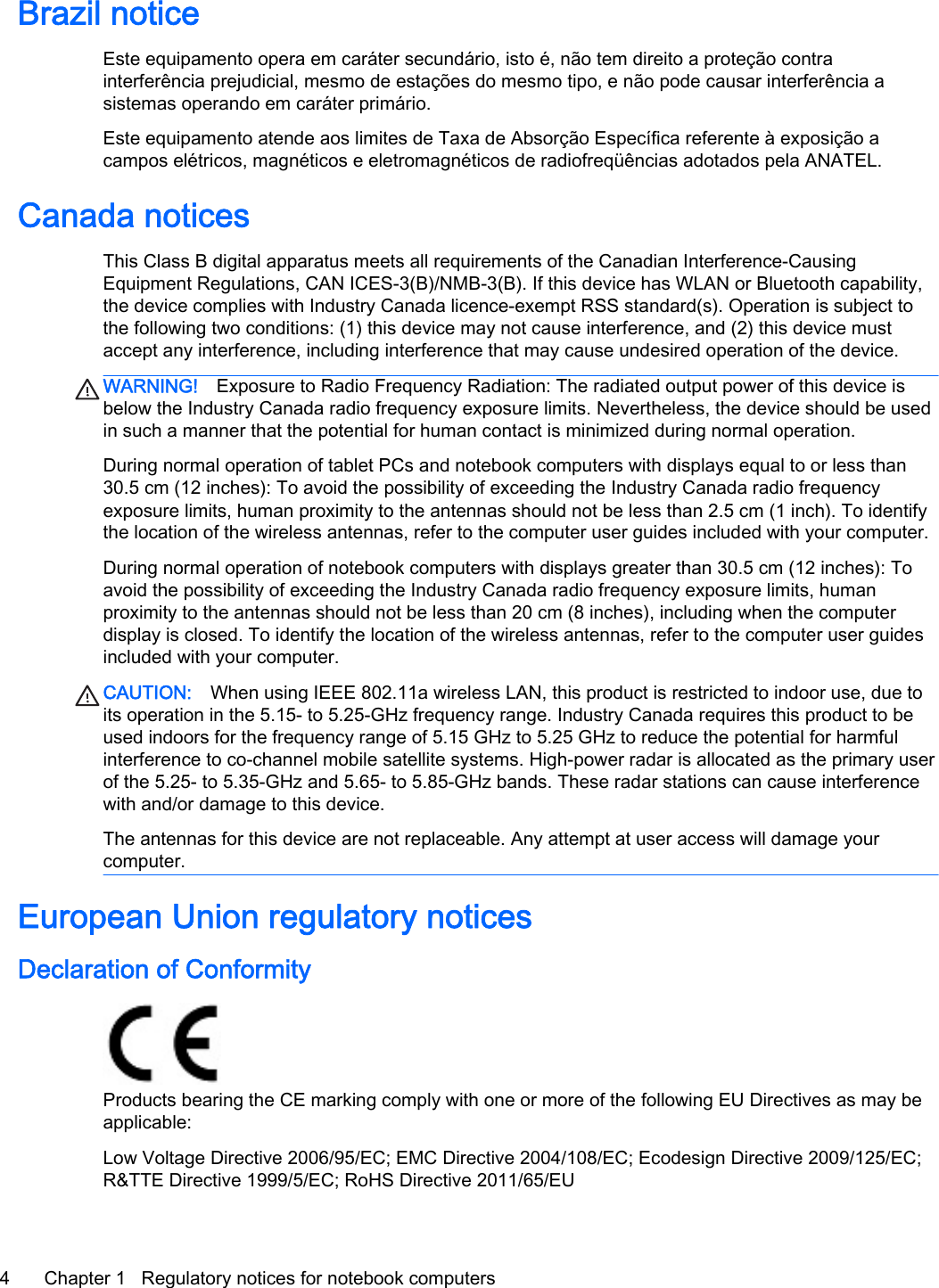 Brazil noticeEste equipamento opera em caráter secundário, isto é, não tem direito a proteção contrainterferência prejudicial, mesmo de estações do mesmo tipo, e não pode causar interferência asistemas operando em caráter primário.Este equipamento atende aos limites de Taxa de Absorção Específica referente à exposição acampos elétricos, magnéticos e eletromagnéticos de radiofreqüências adotados pela ANATEL.Canada noticesThis Class B digital apparatus meets all requirements of the Canadian Interference-CausingEquipment Regulations, CAN ICES-3(B)/NMB-3(B). If this device has WLAN or Bluetooth capability,the device complies with Industry Canada licence-exempt RSS standard(s). Operation is subject tothe following two conditions: (1) this device may not cause interference, and (2) this device mustaccept any interference, including interference that may cause undesired operation of the device.WARNING! Exposure to Radio Frequency Radiation: The radiated output power of this device isbelow the Industry Canada radio frequency exposure limits. Nevertheless, the device should be usedin such a manner that the potential for human contact is minimized during normal operation.During normal operation of tablet PCs and notebook computers with displays equal to or less than30.5 cm (12 inches): To avoid the possibility of exceeding the Industry Canada radio frequencyexposure limits, human proximity to the antennas should not be less than 2.5 cm (1 inch). To identifythe location of the wireless antennas, refer to the computer user guides included with your computer.During normal operation of notebook computers with displays greater than 30.5 cm (12 inches): Toavoid the possibility of exceeding the Industry Canada radio frequency exposure limits, humanproximity to the antennas should not be less than 20 cm (8 inches), including when the computerdisplay is closed. To identify the location of the wireless antennas, refer to the computer user guidesincluded with your computer.CAUTION: When using IEEE 802.11a wireless LAN, this product is restricted to indoor use, due toits operation in the 5.15- to 5.25-GHz frequency range. Industry Canada requires this product to beused indoors for the frequency range of 5.15 GHz to 5.25 GHz to reduce the potential for harmfulinterference to co-channel mobile satellite systems. High-power radar is allocated as the primary userof the 5.25- to 5.35-GHz and 5.65- to 5.85-GHz bands. These radar stations can cause interferencewith and/or damage to this device.The antennas for this device are not replaceable. Any attempt at user access will damage yourcomputer.European Union regulatory noticesDeclaration of ConformityProducts bearing the CE marking comply with one or more of the following EU Directives as may beapplicable:Low Voltage Directive 2006/95/EC; EMC Directive 2004/108/EC; Ecodesign Directive 2009/125/EC;R&amp;TTE Directive 1999/5/EC; RoHS Directive 2011/65/EU4 Chapter 1   Regulatory notices for notebook computers