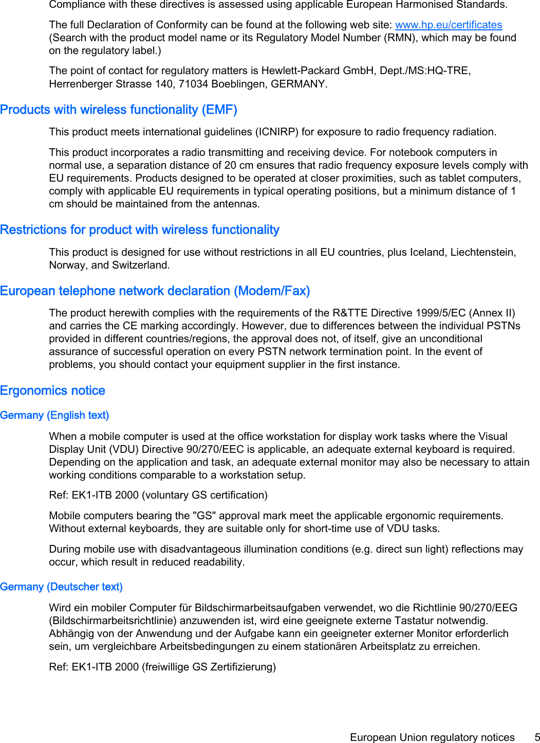 Compliance with these directives is assessed using applicable European Harmonised Standards.The full Declaration of Conformity can be found at the following web site: www.hp.eu/certificates(Search with the product model name or its Regulatory Model Number (RMN), which may be foundon the regulatory label.)The point of contact for regulatory matters is Hewlett-Packard GmbH, Dept./MS:HQ-TRE,Herrenberger Strasse 140, 71034 Boeblingen, GERMANY.Products with wireless functionality (EMF)This product meets international guidelines (ICNIRP) for exposure to radio frequency radiation.This product incorporates a radio transmitting and receiving device. For notebook computers innormal use, a separation distance of 20 cm ensures that radio frequency exposure levels comply withEU requirements. Products designed to be operated at closer proximities, such as tablet computers,comply with applicable EU requirements in typical operating positions, but a minimum distance of 1cm should be maintained from the antennas.Restrictions for product with wireless functionalityThis product is designed for use without restrictions in all EU countries, plus Iceland, Liechtenstein,Norway, and Switzerland.European telephone network declaration (Modem/Fax)The product herewith complies with the requirements of the R&amp;TTE Directive 1999/5/EC (Annex II)and carries the CE marking accordingly. However, due to differences between the individual PSTNsprovided in different countries/regions, the approval does not, of itself, give an unconditionalassurance of successful operation on every PSTN network termination point. In the event ofproblems, you should contact your equipment supplier in the first instance.Ergonomics noticeGermany (English text)When a mobile computer is used at the office workstation for display work tasks where the VisualDisplay Unit (VDU) Directive 90/270/EEC is applicable, an adequate external keyboard is required.Depending on the application and task, an adequate external monitor may also be necessary to attainworking conditions comparable to a workstation setup.Ref: EK1-ITB 2000 (voluntary GS certification)Mobile computers bearing the &quot;GS&quot; approval mark meet the applicable ergonomic requirements.Without external keyboards, they are suitable only for short-time use of VDU tasks.During mobile use with disadvantageous illumination conditions (e.g. direct sun light) reflections mayoccur, which result in reduced readability.Germany (Deutscher text)Wird ein mobiler Computer für Bildschirmarbeitsaufgaben verwendet, wo die Richtlinie 90/270/EEG(Bildschirmarbeitsrichtlinie) anzuwenden ist, wird eine geeignete externe Tastatur notwendig.Abhängig von der Anwendung und der Aufgabe kann ein geeigneter externer Monitor erforderlichsein, um vergleichbare Arbeitsbedingungen zu einem stationären Arbeitsplatz zu erreichen.Ref: EK1-ITB 2000 (freiwillige GS Zertifizierung)European Union regulatory notices 5