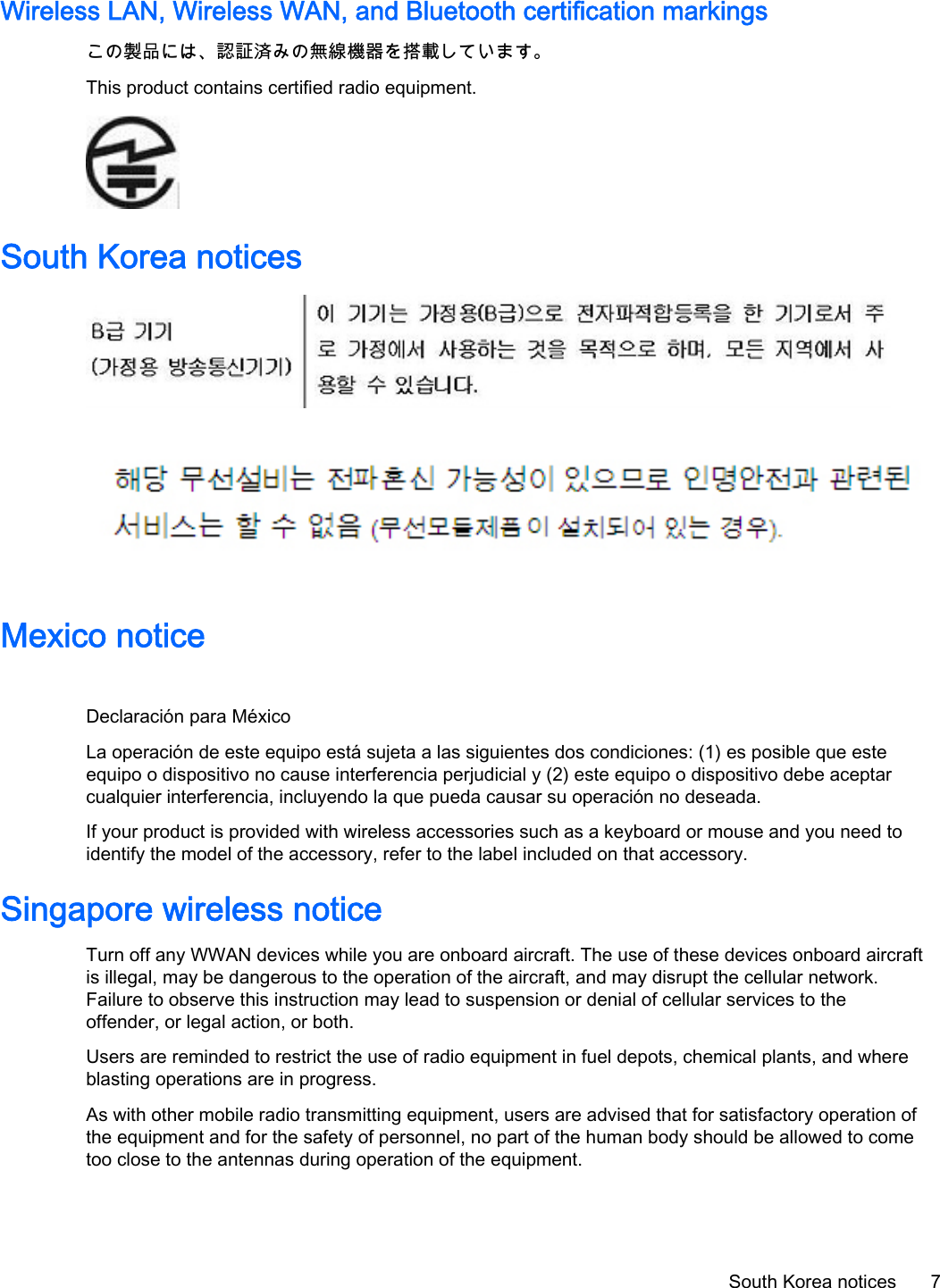 Wireless LAN, Wireless WAN, and Bluetooth certification markingsこの製品には、認証済みの無線機器を搭載しています。This product contains certified radio equipment.South Korea noticesMexico noticeDeclaración para MéxicoLa operación de este equipo está sujeta a las siguientes dos condiciones: (1) es posible que esteequipo o dispositivo no cause interferencia perjudicial y (2) este equipo o dispositivo debe aceptarcualquier interferencia, incluyendo la que pueda causar su operación no deseada.If your product is provided with wireless accessories such as a keyboard or mouse and you need toidentify the model of the accessory, refer to the label included on that accessory.Singapore wireless noticeTurn off any WWAN devices while you are onboard aircraft. The use of these devices onboard aircraftis illegal, may be dangerous to the operation of the aircraft, and may disrupt the cellular network.Failure to observe this instruction may lead to suspension or denial of cellular services to theoffender, or legal action, or both.Users are reminded to restrict the use of radio equipment in fuel depots, chemical plants, and whereblasting operations are in progress.As with other mobile radio transmitting equipment, users are advised that for satisfactory operation ofthe equipment and for the safety of personnel, no part of the human body should be allowed to cometoo close to the antennas during operation of the equipment.South Korea notices 7