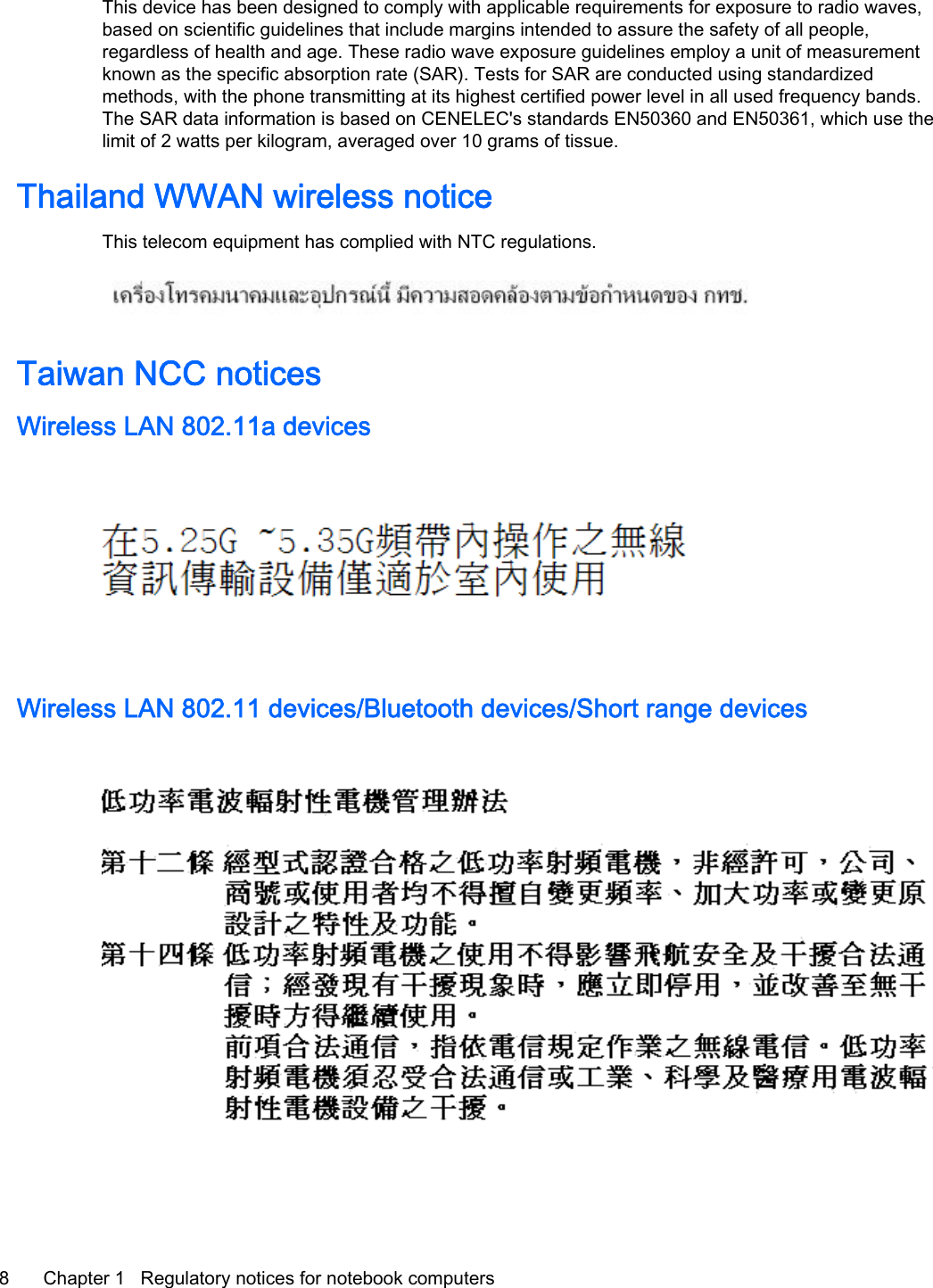 This device has been designed to comply with applicable requirements for exposure to radio waves,based on scientific guidelines that include margins intended to assure the safety of all people,regardless of health and age. These radio wave exposure guidelines employ a unit of measurementknown as the specific absorption rate (SAR). Tests for SAR are conducted using standardizedmethods, with the phone transmitting at its highest certified power level in all used frequency bands.The SAR data information is based on CENELEC&apos;s standards EN50360 and EN50361, which use thelimit of 2 watts per kilogram, averaged over 10 grams of tissue.Thailand WWAN wireless noticeThis telecom equipment has complied with NTC regulations.Taiwan NCC noticesWireless LAN 802.11a devicesWireless LAN 802.11 devices/Bluetooth devices/Short range devices8 Chapter 1   Regulatory notices for notebook computers