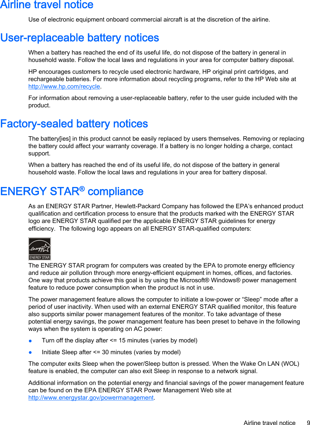 Airline travel noticeUse of electronic equipment onboard commercial aircraft is at the discretion of the airline.User-replaceable battery noticesWhen a battery has reached the end of its useful life, do not dispose of the battery in general inhousehold waste. Follow the local laws and regulations in your area for computer battery disposal.HP encourages customers to recycle used electronic hardware, HP original print cartridges, andrechargeable batteries. For more information about recycling programs, refer to the HP Web site athttp://www.hp.com/recycle.For information about removing a user-replaceable battery, refer to the user guide included with theproduct.Factory-sealed battery noticesThe battery[ies] in this product cannot be easily replaced by users themselves. Removing or replacingthe battery could affect your warranty coverage. If a battery is no longer holding a charge, contactsupport.When a battery has reached the end of its useful life, do not dispose of the battery in generalhousehold waste. Follow the local laws and regulations in your area for battery disposal.ENERGY STAR® complianceAs an ENERGY STAR Partner, Hewlett-Packard Company has followed the EPA’s enhanced productqualification and certification process to ensure that the products marked with the ENERGY STARlogo are ENERGY STAR qualified per the applicable ENERGY STAR guidelines for energyefficiency.  The following logo appears on all ENERGY STAR-qualified computers:The ENERGY STAR program for computers was created by the EPA to promote energy efficiencyand reduce air pollution through more energy-efficient equipment in homes, offices, and factories.One way that products achieve this goal is by using the Microsoft® Windows® power managementfeature to reduce power consumption when the product is not in use.The power management feature allows the computer to initiate a low-power or “Sleep” mode after aperiod of user inactivity. When used with an external ENERGY STAR qualified monitor, this featurealso supports similar power management features of the monitor. To take advantage of thesepotential energy savings, the power management feature has been preset to behave in the followingways when the system is operating on AC power:●Turn off the display after &lt;= 15 minutes (varies by model)●Initiate Sleep after &lt;= 30 minutes (varies by model)The computer exits Sleep when the power/Sleep button is pressed. When the Wake On LAN (WOL)feature is enabled, the computer can also exit Sleep in response to a network signal.Additional information on the potential energy and financial savings of the power management featurecan be found on the EPA ENERGY STAR Power Management Web site athttp://www.energystar.gov/powermanagement.Airline travel notice 9