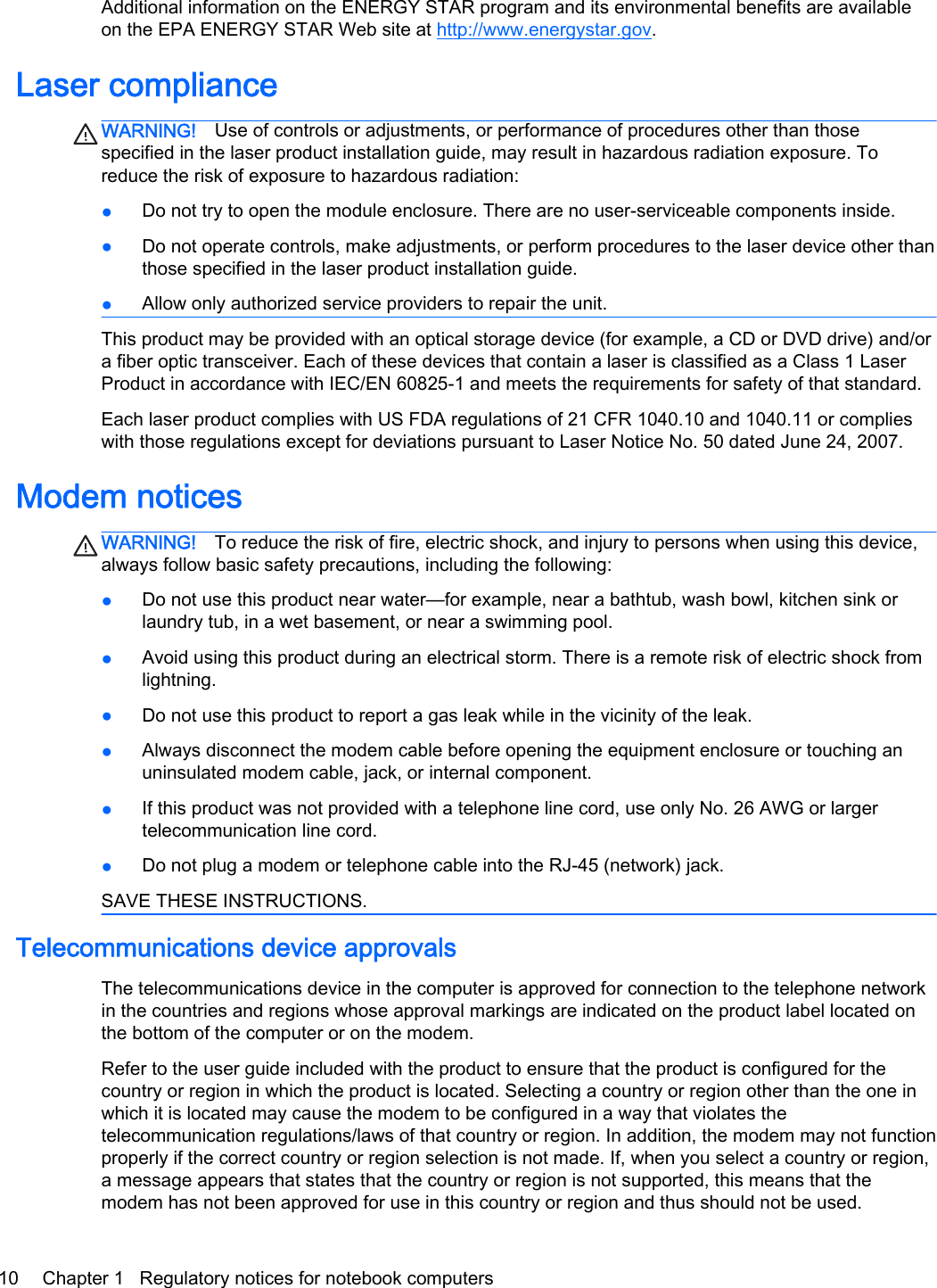 Additional information on the ENERGY STAR program and its environmental benefits are availableon the EPA ENERGY STAR Web site at http://www.energystar.gov.Laser complianceWARNING! Use of controls or adjustments, or performance of procedures other than thosespecified in the laser product installation guide, may result in hazardous radiation exposure. Toreduce the risk of exposure to hazardous radiation:●Do not try to open the module enclosure. There are no user-serviceable components inside.●Do not operate controls, make adjustments, or perform procedures to the laser device other thanthose specified in the laser product installation guide.●Allow only authorized service providers to repair the unit.This product may be provided with an optical storage device (for example, a CD or DVD drive) and/ora fiber optic transceiver. Each of these devices that contain a laser is classified as a Class 1 LaserProduct in accordance with IEC/EN 60825-1 and meets the requirements for safety of that standard. Each laser product complies with US FDA regulations of 21 CFR 1040.10 and 1040.11 or complieswith those regulations except for deviations pursuant to Laser Notice No. 50 dated June 24, 2007.Modem noticesWARNING! To reduce the risk of fire, electric shock, and injury to persons when using this device,always follow basic safety precautions, including the following:●Do not use this product near water—for example, near a bathtub, wash bowl, kitchen sink orlaundry tub, in a wet basement, or near a swimming pool.●Avoid using this product during an electrical storm. There is a remote risk of electric shock fromlightning.●Do not use this product to report a gas leak while in the vicinity of the leak.●Always disconnect the modem cable before opening the equipment enclosure or touching anuninsulated modem cable, jack, or internal component.●If this product was not provided with a telephone line cord, use only No. 26 AWG or largertelecommunication line cord.●Do not plug a modem or telephone cable into the RJ-45 (network) jack.SAVE THESE INSTRUCTIONS.Telecommunications device approvalsThe telecommunications device in the computer is approved for connection to the telephone networkin the countries and regions whose approval markings are indicated on the product label located onthe bottom of the computer or on the modem.Refer to the user guide included with the product to ensure that the product is configured for thecountry or region in which the product is located. Selecting a country or region other than the one inwhich it is located may cause the modem to be configured in a way that violates thetelecommunication regulations/laws of that country or region. In addition, the modem may not functionproperly if the correct country or region selection is not made. If, when you select a country or region,a message appears that states that the country or region is not supported, this means that themodem has not been approved for use in this country or region and thus should not be used.10 Chapter 1   Regulatory notices for notebook computers