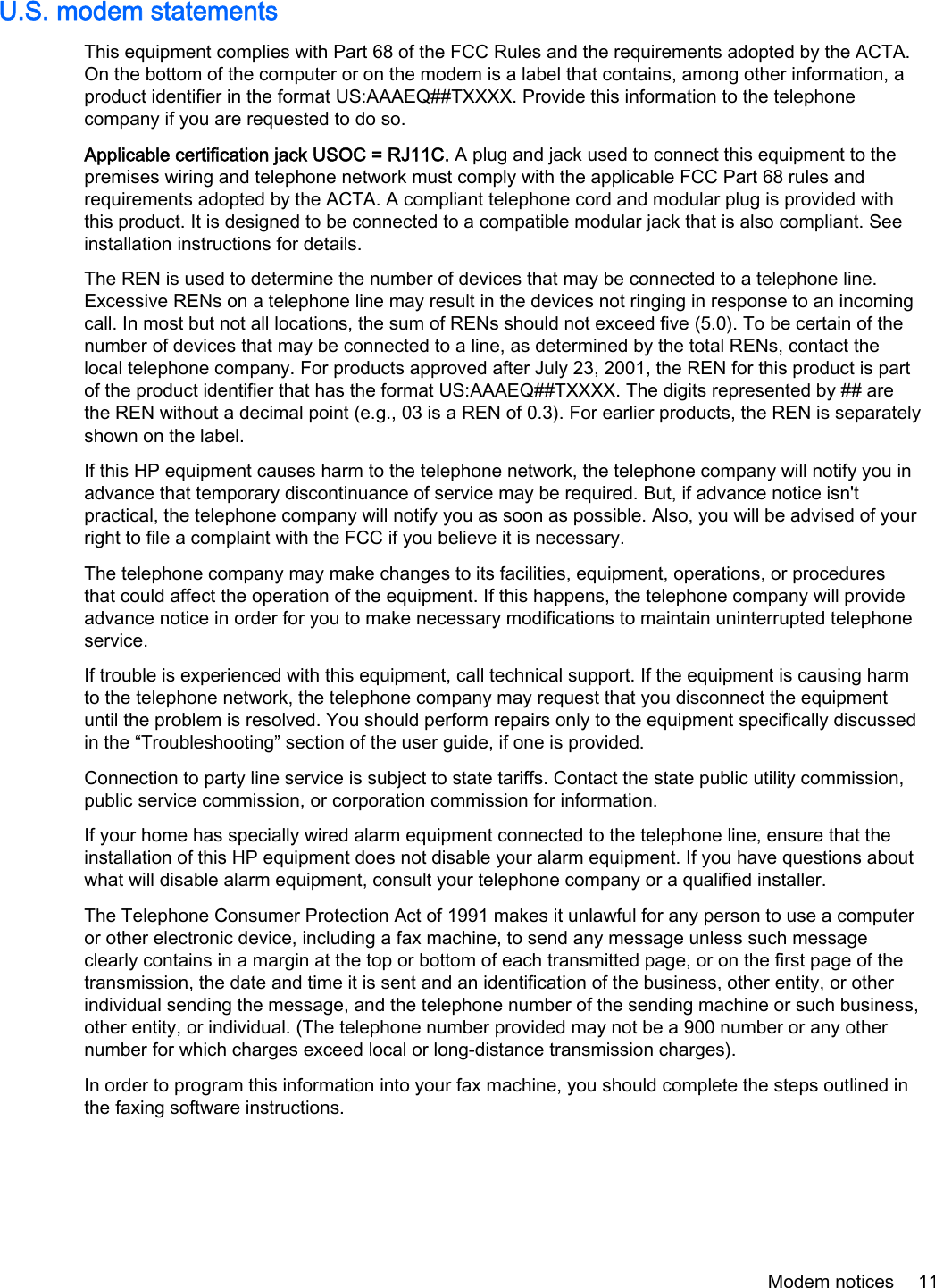 U.S. modem statementsThis equipment complies with Part 68 of the FCC Rules and the requirements adopted by the ACTA.On the bottom of the computer or on the modem is a label that contains, among other information, aproduct identifier in the format US:AAAEQ##TXXXX. Provide this information to the telephonecompany if you are requested to do so.Applicable certification jack USOC = RJ11C. A plug and jack used to connect this equipment to thepremises wiring and telephone network must comply with the applicable FCC Part 68 rules andrequirements adopted by the ACTA. A compliant telephone cord and modular plug is provided withthis product. It is designed to be connected to a compatible modular jack that is also compliant. Seeinstallation instructions for details.The REN is used to determine the number of devices that may be connected to a telephone line.Excessive RENs on a telephone line may result in the devices not ringing in response to an incomingcall. In most but not all locations, the sum of RENs should not exceed five (5.0). To be certain of thenumber of devices that may be connected to a line, as determined by the total RENs, contact thelocal telephone company. For products approved after July 23, 2001, the REN for this product is partof the product identifier that has the format US:AAAEQ##TXXXX. The digits represented by ## arethe REN without a decimal point (e.g., 03 is a REN of 0.3). For earlier products, the REN is separatelyshown on the label.If this HP equipment causes harm to the telephone network, the telephone company will notify you inadvance that temporary discontinuance of service may be required. But, if advance notice isn&apos;tpractical, the telephone company will notify you as soon as possible. Also, you will be advised of yourright to file a complaint with the FCC if you believe it is necessary.The telephone company may make changes to its facilities, equipment, operations, or proceduresthat could affect the operation of the equipment. If this happens, the telephone company will provideadvance notice in order for you to make necessary modifications to maintain uninterrupted telephoneservice.If trouble is experienced with this equipment, call technical support. If the equipment is causing harmto the telephone network, the telephone company may request that you disconnect the equipmentuntil the problem is resolved. You should perform repairs only to the equipment specifically discussedin the “Troubleshooting” section of the user guide, if one is provided.Connection to party line service is subject to state tariffs. Contact the state public utility commission,public service commission, or corporation commission for information.If your home has specially wired alarm equipment connected to the telephone line, ensure that theinstallation of this HP equipment does not disable your alarm equipment. If you have questions aboutwhat will disable alarm equipment, consult your telephone company or a qualified installer.The Telephone Consumer Protection Act of 1991 makes it unlawful for any person to use a computeror other electronic device, including a fax machine, to send any message unless such messageclearly contains in a margin at the top or bottom of each transmitted page, or on the first page of thetransmission, the date and time it is sent and an identification of the business, other entity, or otherindividual sending the message, and the telephone number of the sending machine or such business,other entity, or individual. (The telephone number provided may not be a 900 number or any othernumber for which charges exceed local or long-distance transmission charges).In order to program this information into your fax machine, you should complete the steps outlined inthe faxing software instructions.Modem notices 11