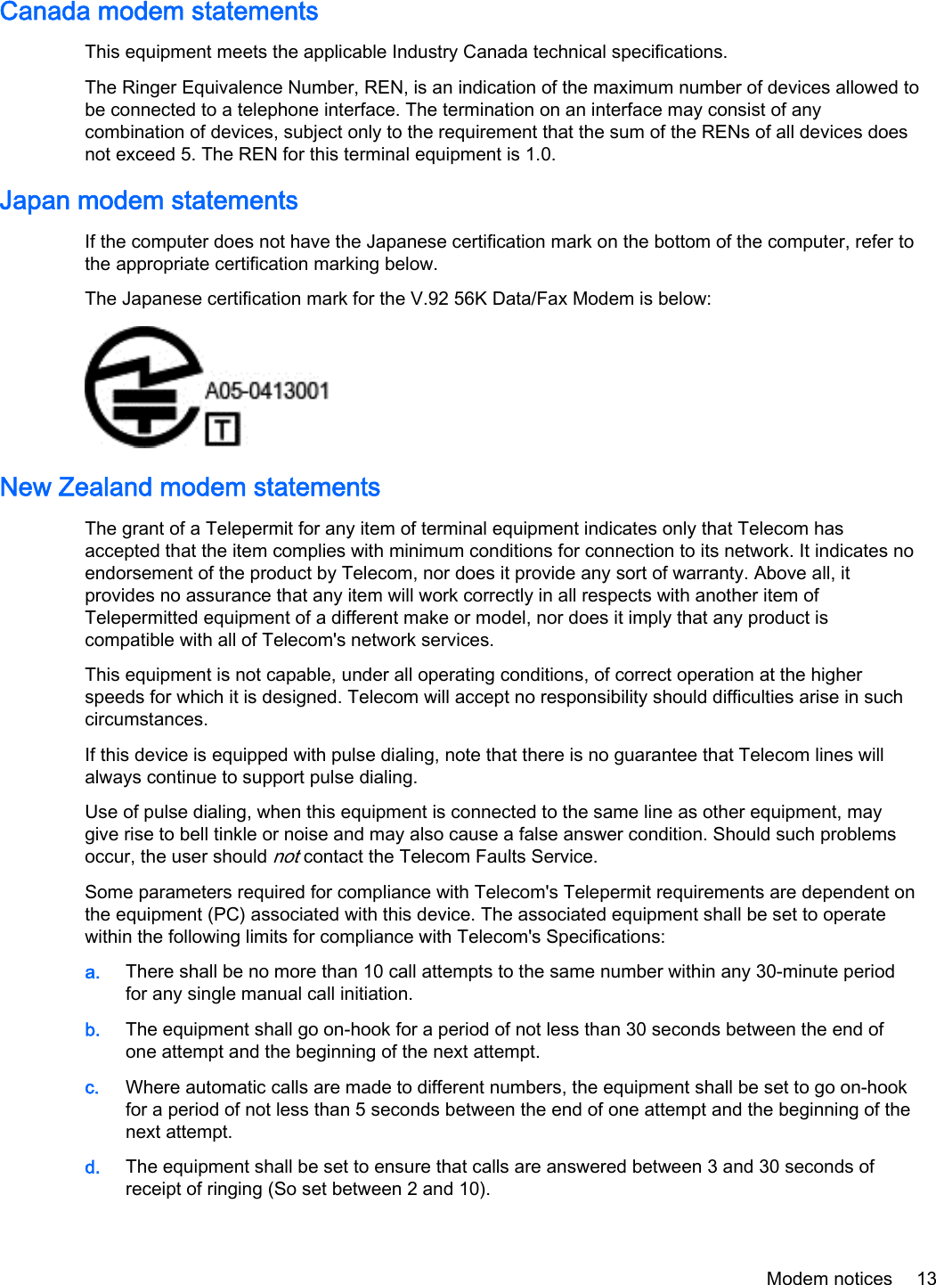 Canada modem statementsThis equipment meets the applicable Industry Canada technical specifications.The Ringer Equivalence Number, REN, is an indication of the maximum number of devices allowed tobe connected to a telephone interface. The termination on an interface may consist of anycombination of devices, subject only to the requirement that the sum of the RENs of all devices doesnot exceed 5. The REN for this terminal equipment is 1.0.Japan modem statementsIf the computer does not have the Japanese certification mark on the bottom of the computer, refer tothe appropriate certification marking below.The Japanese certification mark for the V.92 56K Data/Fax Modem is below:New Zealand modem statementsThe grant of a Telepermit for any item of terminal equipment indicates only that Telecom hasaccepted that the item complies with minimum conditions for connection to its network. It indicates noendorsement of the product by Telecom, nor does it provide any sort of warranty. Above all, itprovides no assurance that any item will work correctly in all respects with another item ofTelepermitted equipment of a different make or model, nor does it imply that any product iscompatible with all of Telecom&apos;s network services.This equipment is not capable, under all operating conditions, of correct operation at the higherspeeds for which it is designed. Telecom will accept no responsibility should difficulties arise in suchcircumstances.If this device is equipped with pulse dialing, note that there is no guarantee that Telecom lines willalways continue to support pulse dialing.Use of pulse dialing, when this equipment is connected to the same line as other equipment, maygive rise to bell tinkle or noise and may also cause a false answer condition. Should such problemsoccur, the user should not contact the Telecom Faults Service.Some parameters required for compliance with Telecom&apos;s Telepermit requirements are dependent onthe equipment (PC) associated with this device. The associated equipment shall be set to operatewithin the following limits for compliance with Telecom&apos;s Specifications:a. There shall be no more than 10 call attempts to the same number within any 30-minute periodfor any single manual call initiation.b. The equipment shall go on-hook for a period of not less than 30 seconds between the end ofone attempt and the beginning of the next attempt.c. Where automatic calls are made to different numbers, the equipment shall be set to go on-hookfor a period of not less than 5 seconds between the end of one attempt and the beginning of thenext attempt.d. The equipment shall be set to ensure that calls are answered between 3 and 30 seconds ofreceipt of ringing (So set between 2 and 10).Modem notices 13