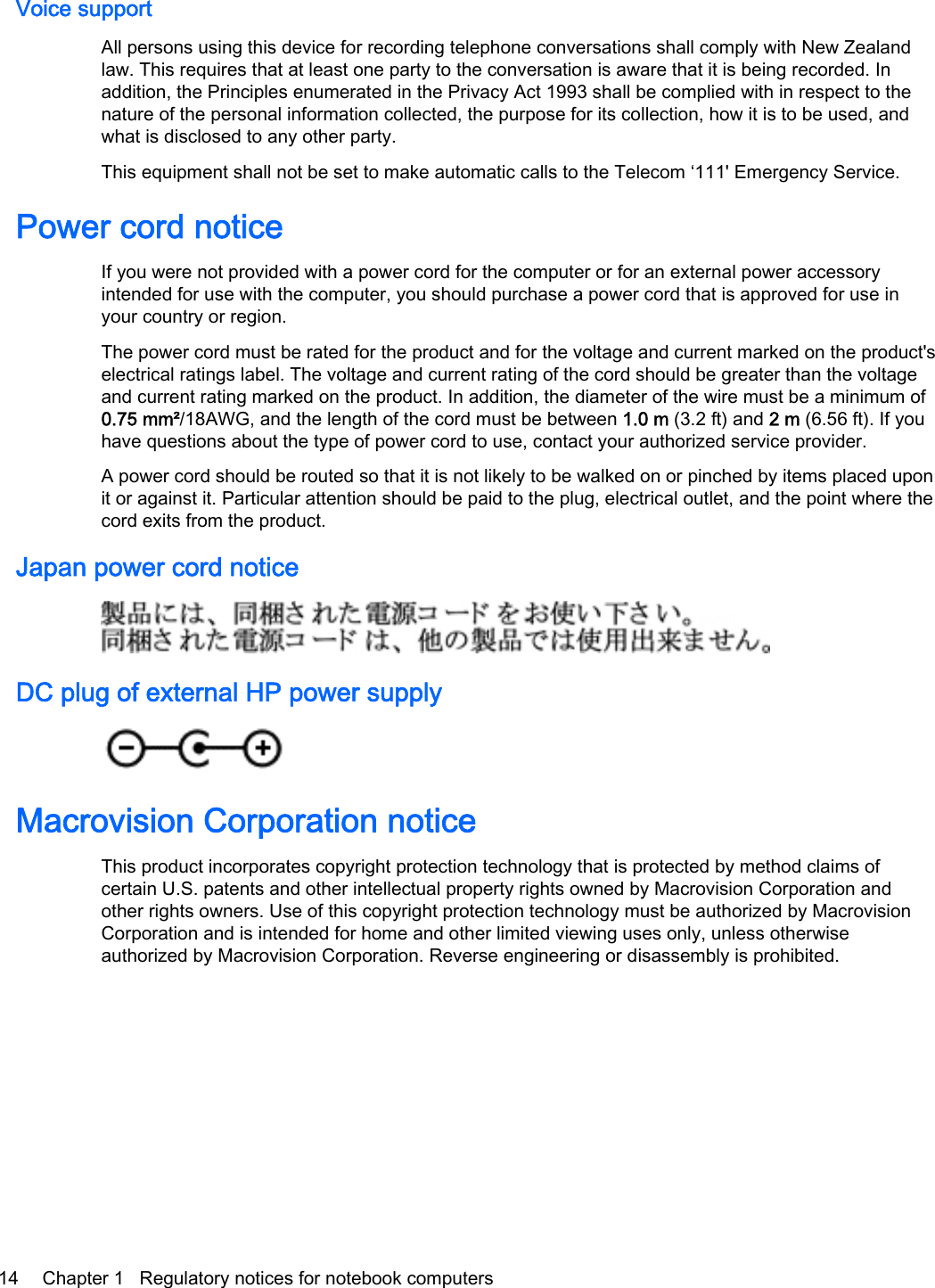 Voice supportAll persons using this device for recording telephone conversations shall comply with New Zealandlaw. This requires that at least one party to the conversation is aware that it is being recorded. Inaddition, the Principles enumerated in the Privacy Act 1993 shall be complied with in respect to thenature of the personal information collected, the purpose for its collection, how it is to be used, andwhat is disclosed to any other party.This equipment shall not be set to make automatic calls to the Telecom ‘111&apos; Emergency Service.Power cord noticeIf you were not provided with a power cord for the computer or for an external power accessoryintended for use with the computer, you should purchase a power cord that is approved for use inyour country or region.The power cord must be rated for the product and for the voltage and current marked on the product&apos;selectrical ratings label. The voltage and current rating of the cord should be greater than the voltageand current rating marked on the product. In addition, the diameter of the wire must be a minimum of0.75 mm²/18AWG, and the length of the cord must be between 1.0 m (3.2 ft) and 2 m (6.56 ft). If youhave questions about the type of power cord to use, contact your authorized service provider.A power cord should be routed so that it is not likely to be walked on or pinched by items placed uponit or against it. Particular attention should be paid to the plug, electrical outlet, and the point where thecord exits from the product.Japan power cord noticeDC plug of external HP power supplyMacrovision Corporation noticeThis product incorporates copyright protection technology that is protected by method claims ofcertain U.S. patents and other intellectual property rights owned by Macrovision Corporation andother rights owners. Use of this copyright protection technology must be authorized by MacrovisionCorporation and is intended for home and other limited viewing uses only, unless otherwiseauthorized by Macrovision Corporation. Reverse engineering or disassembly is prohibited.14 Chapter 1   Regulatory notices for notebook computers