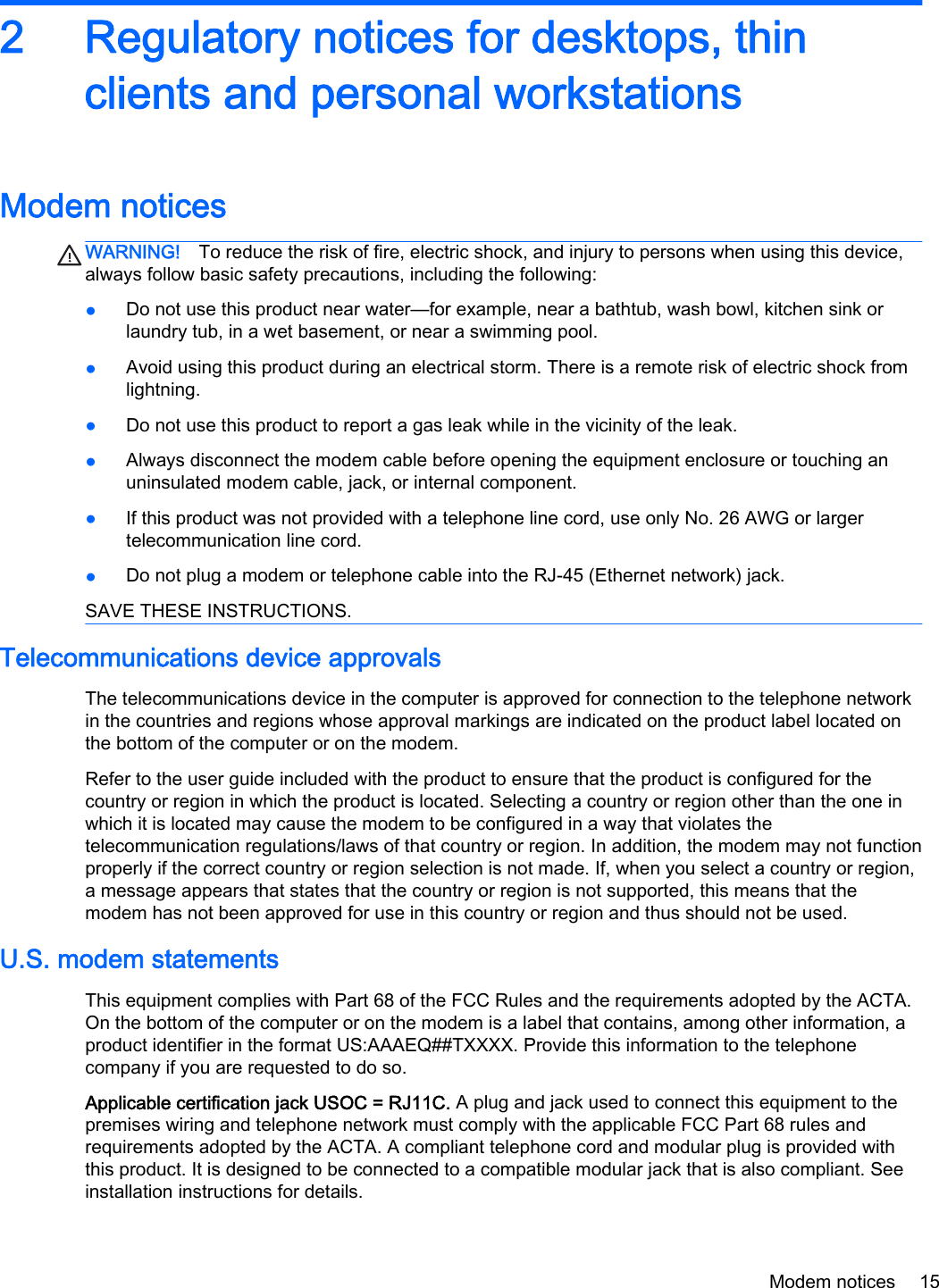 2 Regulatory notices for desktops, thinclients and personal workstationsModem noticesWARNING! To reduce the risk of fire, electric shock, and injury to persons when using this device,always follow basic safety precautions, including the following:●Do not use this product near water—for example, near a bathtub, wash bowl, kitchen sink orlaundry tub, in a wet basement, or near a swimming pool.●Avoid using this product during an electrical storm. There is a remote risk of electric shock fromlightning.●Do not use this product to report a gas leak while in the vicinity of the leak.●Always disconnect the modem cable before opening the equipment enclosure or touching anuninsulated modem cable, jack, or internal component.●If this product was not provided with a telephone line cord, use only No. 26 AWG or largertelecommunication line cord.●Do not plug a modem or telephone cable into the RJ-45 (Ethernet network) jack.SAVE THESE INSTRUCTIONS.Telecommunications device approvalsThe telecommunications device in the computer is approved for connection to the telephone networkin the countries and regions whose approval markings are indicated on the product label located onthe bottom of the computer or on the modem.Refer to the user guide included with the product to ensure that the product is configured for thecountry or region in which the product is located. Selecting a country or region other than the one inwhich it is located may cause the modem to be configured in a way that violates thetelecommunication regulations/laws of that country or region. In addition, the modem may not functionproperly if the correct country or region selection is not made. If, when you select a country or region,a message appears that states that the country or region is not supported, this means that themodem has not been approved for use in this country or region and thus should not be used.U.S. modem statementsThis equipment complies with Part 68 of the FCC Rules and the requirements adopted by the ACTA.On the bottom of the computer or on the modem is a label that contains, among other information, aproduct identifier in the format US:AAAEQ##TXXXX. Provide this information to the telephonecompany if you are requested to do so.Applicable certification jack USOC = RJ11C. A plug and jack used to connect this equipment to thepremises wiring and telephone network must comply with the applicable FCC Part 68 rules andrequirements adopted by the ACTA. A compliant telephone cord and modular plug is provided withthis product. It is designed to be connected to a compatible modular jack that is also compliant. Seeinstallation instructions for details.Modem notices 15