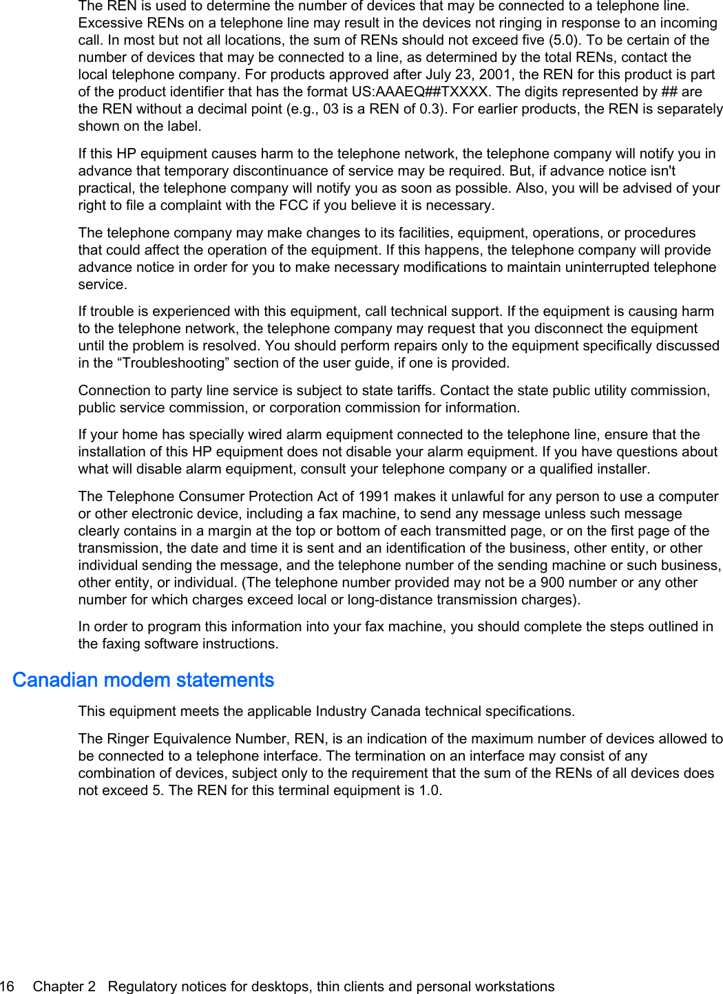 The REN is used to determine the number of devices that may be connected to a telephone line.Excessive RENs on a telephone line may result in the devices not ringing in response to an incomingcall. In most but not all locations, the sum of RENs should not exceed five (5.0). To be certain of thenumber of devices that may be connected to a line, as determined by the total RENs, contact thelocal telephone company. For products approved after July 23, 2001, the REN for this product is partof the product identifier that has the format US:AAAEQ##TXXXX. The digits represented by ## arethe REN without a decimal point (e.g., 03 is a REN of 0.3). For earlier products, the REN is separatelyshown on the label.If this HP equipment causes harm to the telephone network, the telephone company will notify you inadvance that temporary discontinuance of service may be required. But, if advance notice isn&apos;tpractical, the telephone company will notify you as soon as possible. Also, you will be advised of yourright to file a complaint with the FCC if you believe it is necessary.The telephone company may make changes to its facilities, equipment, operations, or proceduresthat could affect the operation of the equipment. If this happens, the telephone company will provideadvance notice in order for you to make necessary modifications to maintain uninterrupted telephoneservice.If trouble is experienced with this equipment, call technical support. If the equipment is causing harmto the telephone network, the telephone company may request that you disconnect the equipmentuntil the problem is resolved. You should perform repairs only to the equipment specifically discussedin the “Troubleshooting” section of the user guide, if one is provided.Connection to party line service is subject to state tariffs. Contact the state public utility commission,public service commission, or corporation commission for information.If your home has specially wired alarm equipment connected to the telephone line, ensure that theinstallation of this HP equipment does not disable your alarm equipment. If you have questions aboutwhat will disable alarm equipment, consult your telephone company or a qualified installer.The Telephone Consumer Protection Act of 1991 makes it unlawful for any person to use a computeror other electronic device, including a fax machine, to send any message unless such messageclearly contains in a margin at the top or bottom of each transmitted page, or on the first page of thetransmission, the date and time it is sent and an identification of the business, other entity, or otherindividual sending the message, and the telephone number of the sending machine or such business,other entity, or individual. (The telephone number provided may not be a 900 number or any othernumber for which charges exceed local or long-distance transmission charges).In order to program this information into your fax machine, you should complete the steps outlined inthe faxing software instructions.Canadian modem statementsThis equipment meets the applicable Industry Canada technical specifications.The Ringer Equivalence Number, REN, is an indication of the maximum number of devices allowed tobe connected to a telephone interface. The termination on an interface may consist of anycombination of devices, subject only to the requirement that the sum of the RENs of all devices doesnot exceed 5. The REN for this terminal equipment is 1.0.16 Chapter 2   Regulatory notices for desktops, thin clients and personal workstations