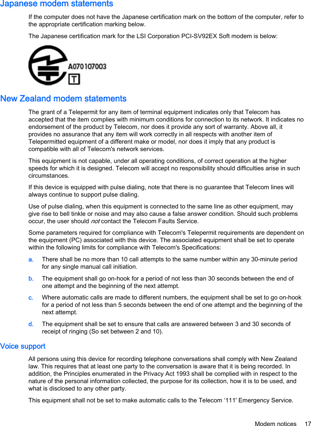 Japanese modem statementsIf the computer does not have the Japanese certification mark on the bottom of the computer, refer tothe appropriate certification marking below.The Japanese certification mark for the LSI Corporation PCI-SV92EX Soft modem is below:New Zealand modem statementsThe grant of a Telepermit for any item of terminal equipment indicates only that Telecom hasaccepted that the item complies with minimum conditions for connection to its network. It indicates noendorsement of the product by Telecom, nor does it provide any sort of warranty. Above all, itprovides no assurance that any item will work correctly in all respects with another item ofTelepermitted equipment of a different make or model, nor does it imply that any product iscompatible with all of Telecom&apos;s network services.This equipment is not capable, under all operating conditions, of correct operation at the higherspeeds for which it is designed. Telecom will accept no responsibility should difficulties arise in suchcircumstances.If this device is equipped with pulse dialing, note that there is no guarantee that Telecom lines willalways continue to support pulse dialing.Use of pulse dialing, when this equipment is connected to the same line as other equipment, maygive rise to bell tinkle or noise and may also cause a false answer condition. Should such problemsoccur, the user should not contact the Telecom Faults Service.Some parameters required for compliance with Telecom&apos;s Telepermit requirements are dependent onthe equipment (PC) associated with this device. The associated equipment shall be set to operatewithin the following limits for compliance with Telecom&apos;s Specifications:a. There shall be no more than 10 call attempts to the same number within any 30-minute periodfor any single manual call initiation.b. The equipment shall go on-hook for a period of not less than 30 seconds between the end ofone attempt and the beginning of the next attempt.c. Where automatic calls are made to different numbers, the equipment shall be set to go on-hookfor a period of not less than 5 seconds between the end of one attempt and the beginning of thenext attempt.d. The equipment shall be set to ensure that calls are answered between 3 and 30 seconds ofreceipt of ringing (So set between 2 and 10).Voice supportAll persons using this device for recording telephone conversations shall comply with New Zealandlaw. This requires that at least one party to the conversation is aware that it is being recorded. Inaddition, the Principles enumerated in the Privacy Act 1993 shall be complied with in respect to thenature of the personal information collected, the purpose for its collection, how it is to be used, andwhat is disclosed to any other party.This equipment shall not be set to make automatic calls to the Telecom ‘111&apos; Emergency Service.Modem notices 17