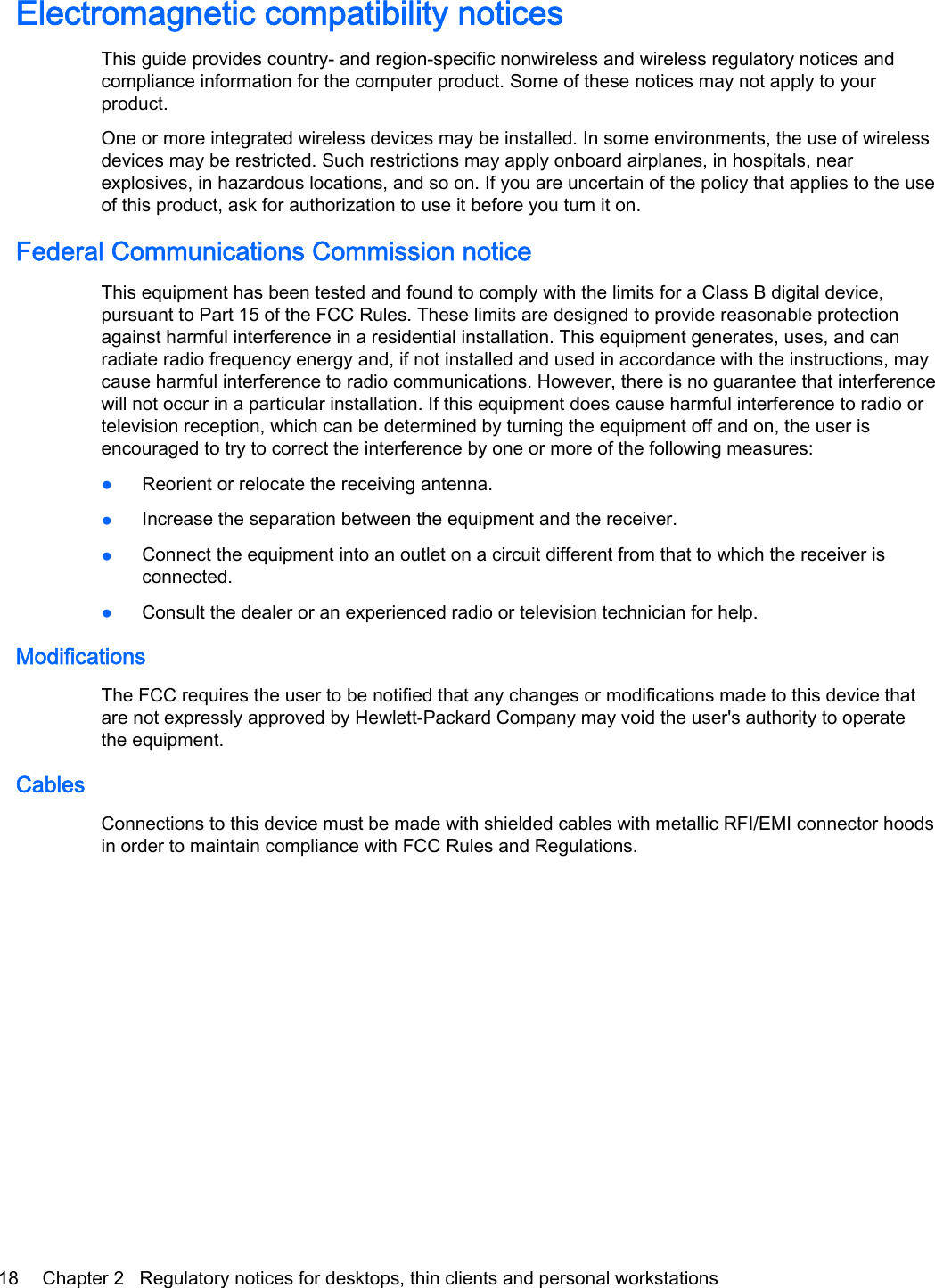 Electromagnetic compatibility noticesThis guide provides country- and region-specific nonwireless and wireless regulatory notices andcompliance information for the computer product. Some of these notices may not apply to yourproduct.One or more integrated wireless devices may be installed. In some environments, the use of wirelessdevices may be restricted. Such restrictions may apply onboard airplanes, in hospitals, nearexplosives, in hazardous locations, and so on. If you are uncertain of the policy that applies to the useof this product, ask for authorization to use it before you turn it on.Federal Communications Commission noticeThis equipment has been tested and found to comply with the limits for a Class B digital device,pursuant to Part 15 of the FCC Rules. These limits are designed to provide reasonable protectionagainst harmful interference in a residential installation. This equipment generates, uses, and canradiate radio frequency energy and, if not installed and used in accordance with the instructions, maycause harmful interference to radio communications. However, there is no guarantee that interferencewill not occur in a particular installation. If this equipment does cause harmful interference to radio ortelevision reception, which can be determined by turning the equipment off and on, the user isencouraged to try to correct the interference by one or more of the following measures:●Reorient or relocate the receiving antenna.●Increase the separation between the equipment and the receiver.●Connect the equipment into an outlet on a circuit different from that to which the receiver isconnected.●Consult the dealer or an experienced radio or television technician for help.ModificationsThe FCC requires the user to be notified that any changes or modifications made to this device thatare not expressly approved by Hewlett-Packard Company may void the user&apos;s authority to operatethe equipment.CablesConnections to this device must be made with shielded cables with metallic RFI/EMI connector hoodsin order to maintain compliance with FCC Rules and Regulations.18 Chapter 2   Regulatory notices for desktops, thin clients and personal workstations