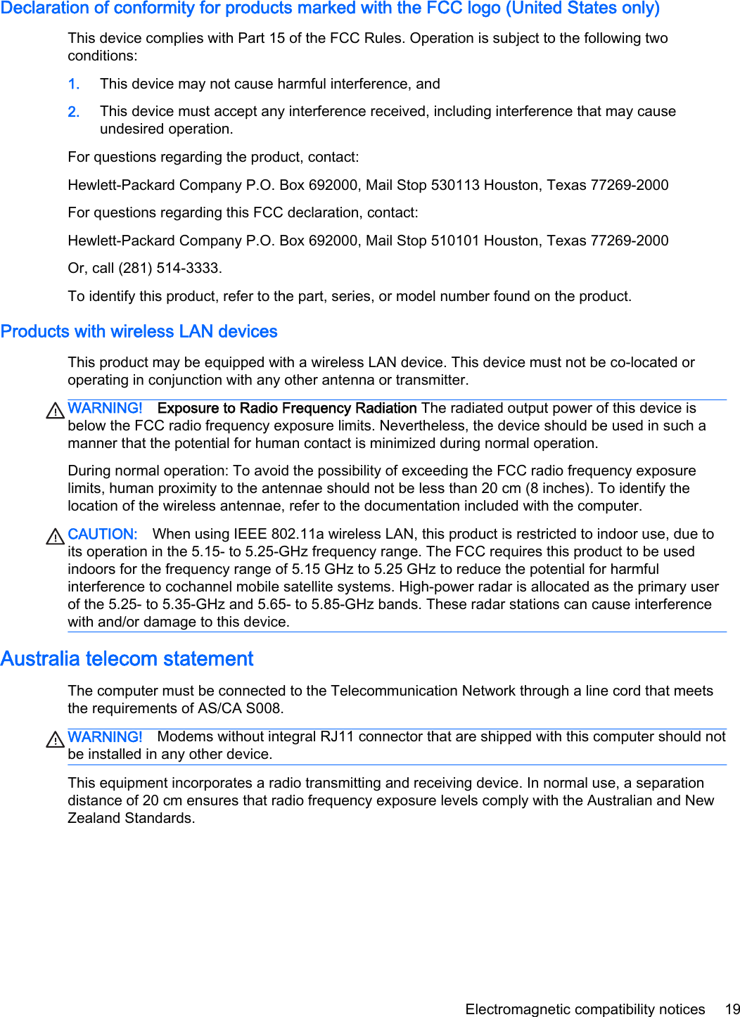 Declaration of conformity for products marked with the FCC logo (United States only)This device complies with Part 15 of the FCC Rules. Operation is subject to the following twoconditions:1. This device may not cause harmful interference, and2. This device must accept any interference received, including interference that may causeundesired operation.For questions regarding the product, contact:Hewlett-Packard Company P.O. Box 692000, Mail Stop 530113 Houston, Texas 77269-2000For questions regarding this FCC declaration, contact:Hewlett-Packard Company P.O. Box 692000, Mail Stop 510101 Houston, Texas 77269-2000Or, call (281) 514-3333.To identify this product, refer to the part, series, or model number found on the product.Products with wireless LAN devicesThis product may be equipped with a wireless LAN device. This device must not be co-located oroperating in conjunction with any other antenna or transmitter.WARNING! Exposure to Radio Frequency Radiation The radiated output power of this device isbelow the FCC radio frequency exposure limits. Nevertheless, the device should be used in such amanner that the potential for human contact is minimized during normal operation.During normal operation: To avoid the possibility of exceeding the FCC radio frequency exposurelimits, human proximity to the antennae should not be less than 20 cm (8 inches). To identify thelocation of the wireless antennae, refer to the documentation included with the computer.CAUTION: When using IEEE 802.11a wireless LAN, this product is restricted to indoor use, due toits operation in the 5.15- to 5.25-GHz frequency range. The FCC requires this product to be usedindoors for the frequency range of 5.15 GHz to 5.25 GHz to reduce the potential for harmfulinterference to cochannel mobile satellite systems. High-power radar is allocated as the primary userof the 5.25- to 5.35-GHz and 5.65- to 5.85-GHz bands. These radar stations can cause interferencewith and/or damage to this device.Australia telecom statementThe computer must be connected to the Telecommunication Network through a line cord that meetsthe requirements of AS/CA S008.WARNING! Modems without integral RJ11 connector that are shipped with this computer should notbe installed in any other device.This equipment incorporates a radio transmitting and receiving device. In normal use, a separationdistance of 20 cm ensures that radio frequency exposure levels comply with the Australian and NewZealand Standards.Electromagnetic compatibility notices 19