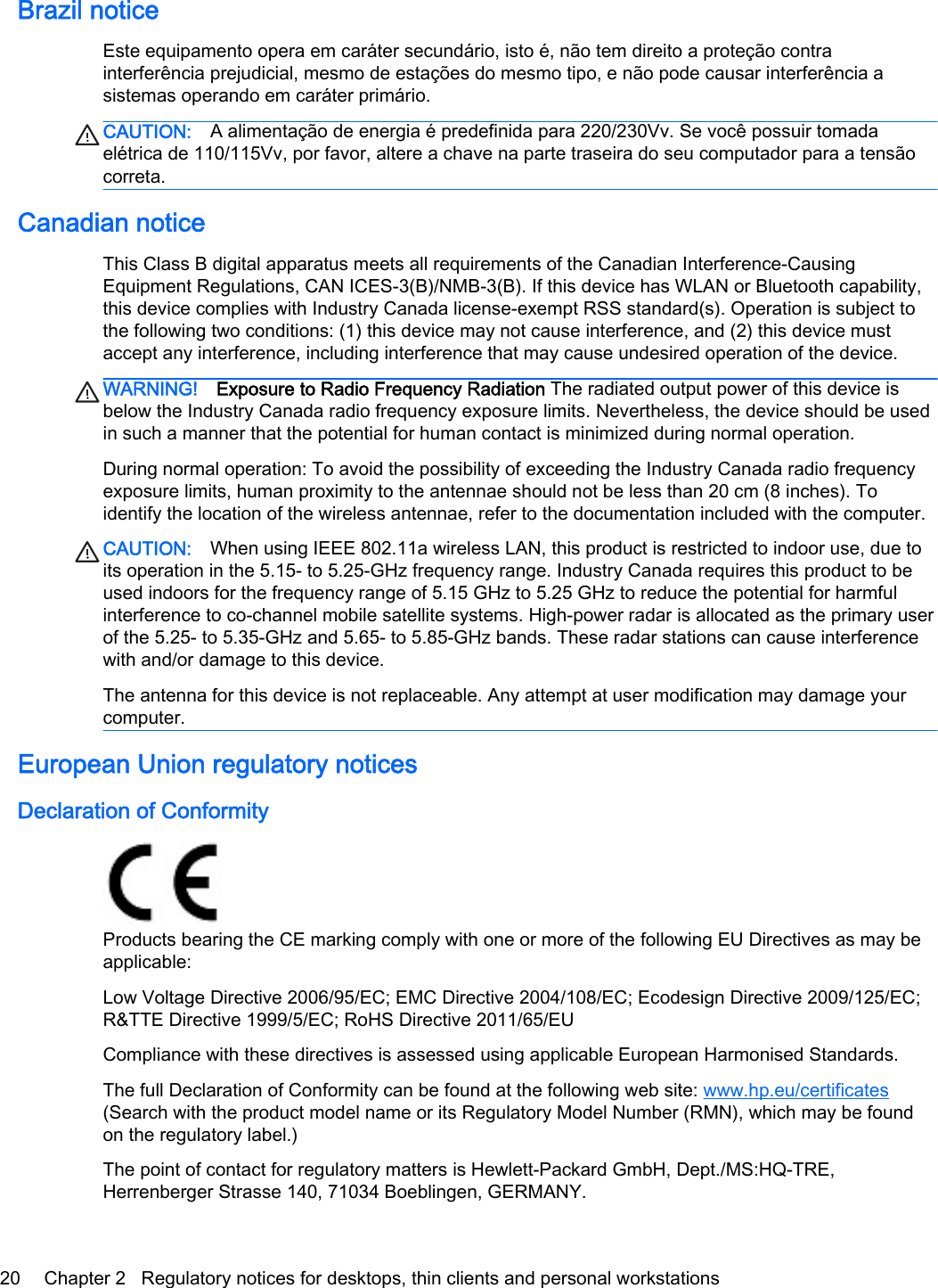 Brazil noticeEste equipamento opera em caráter secundário, isto é, não tem direito a proteção contrainterferência prejudicial, mesmo de estações do mesmo tipo, e não pode causar interferência asistemas operando em caráter primário.CAUTION: A alimentação de energia é predefinida para 220/230Vv. Se você possuir tomadaelétrica de 110/115Vv, por favor, altere a chave na parte traseira do seu computador para a tensãocorreta.Canadian noticeThis Class B digital apparatus meets all requirements of the Canadian Interference-CausingEquipment Regulations, CAN ICES-3(B)/NMB-3(B). If this device has WLAN or Bluetooth capability,this device complies with Industry Canada license-exempt RSS standard(s). Operation is subject tothe following two conditions: (1) this device may not cause interference, and (2) this device mustaccept any interference, including interference that may cause undesired operation of the device.WARNING! Exposure to Radio Frequency Radiation The radiated output power of this device isbelow the Industry Canada radio frequency exposure limits. Nevertheless, the device should be usedin such a manner that the potential for human contact is minimized during normal operation.During normal operation: To avoid the possibility of exceeding the Industry Canada radio frequencyexposure limits, human proximity to the antennae should not be less than 20 cm (8 inches). Toidentify the location of the wireless antennae, refer to the documentation included with the computer.CAUTION: When using IEEE 802.11a wireless LAN, this product is restricted to indoor use, due toits operation in the 5.15- to 5.25-GHz frequency range. Industry Canada requires this product to beused indoors for the frequency range of 5.15 GHz to 5.25 GHz to reduce the potential for harmfulinterference to co-channel mobile satellite systems. High-power radar is allocated as the primary userof the 5.25- to 5.35-GHz and 5.65- to 5.85-GHz bands. These radar stations can cause interferencewith and/or damage to this device.The antenna for this device is not replaceable. Any attempt at user modification may damage yourcomputer.European Union regulatory noticesDeclaration of ConformityProducts bearing the CE marking comply with one or more of the following EU Directives as may beapplicable:Low Voltage Directive 2006/95/EC; EMC Directive 2004/108/EC; Ecodesign Directive 2009/125/EC;R&amp;TTE Directive 1999/5/EC; RoHS Directive 2011/65/EUCompliance with these directives is assessed using applicable European Harmonised Standards.The full Declaration of Conformity can be found at the following web site: www.hp.eu/certificates(Search with the product model name or its Regulatory Model Number (RMN), which may be foundon the regulatory label.)The point of contact for regulatory matters is Hewlett-Packard GmbH, Dept./MS:HQ-TRE,Herrenberger Strasse 140, 71034 Boeblingen, GERMANY.20 Chapter 2   Regulatory notices for desktops, thin clients and personal workstations