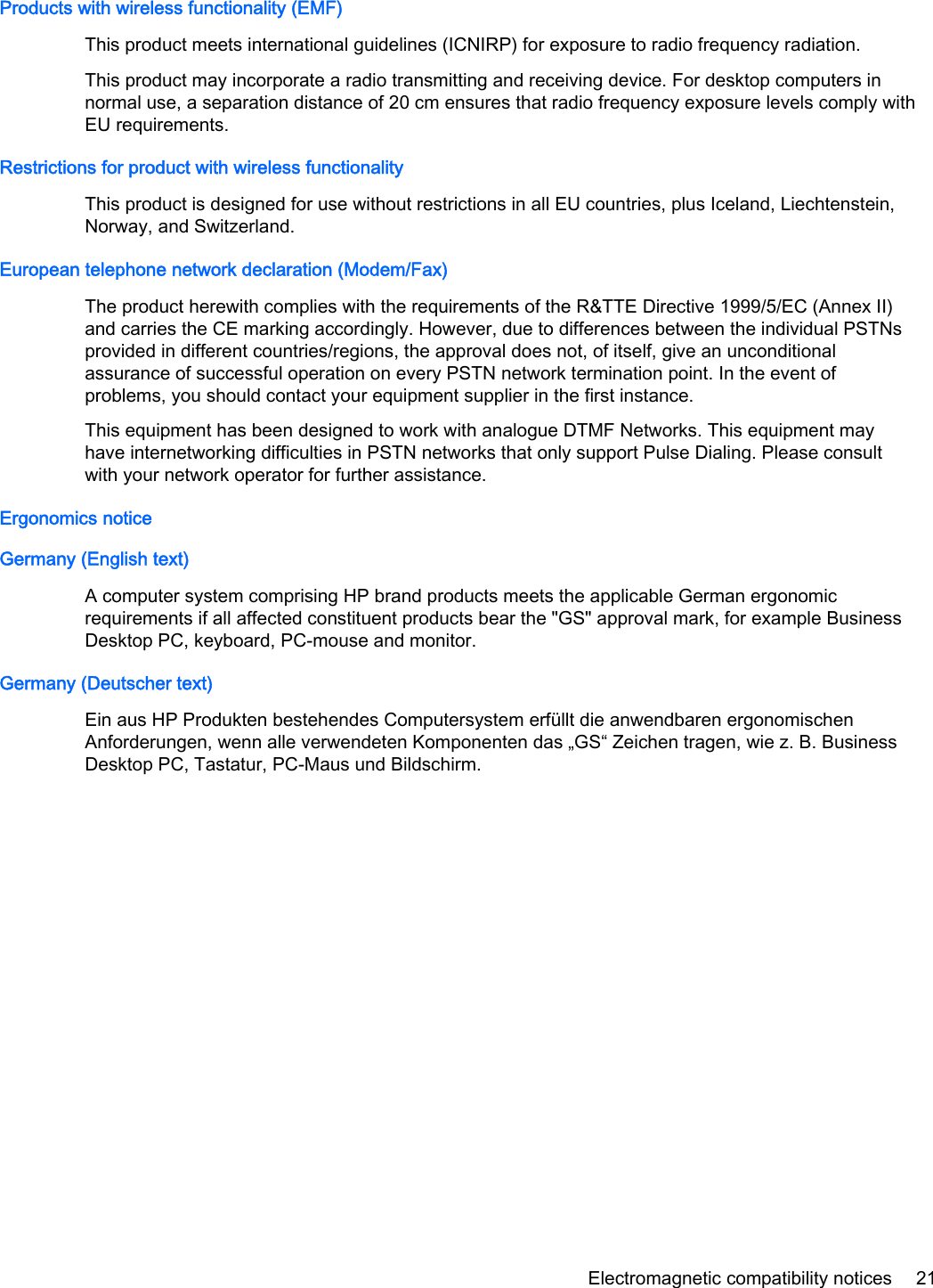 Products with wireless functionality (EMF)This product meets international guidelines (ICNIRP) for exposure to radio frequency radiation.This product may incorporate a radio transmitting and receiving device. For desktop computers innormal use, a separation distance of 20 cm ensures that radio frequency exposure levels comply withEU requirements.Restrictions for product with wireless functionalityThis product is designed for use without restrictions in all EU countries, plus Iceland, Liechtenstein,Norway, and Switzerland.European telephone network declaration (Modem/Fax)The product herewith complies with the requirements of the R&amp;TTE Directive 1999/5/EC (Annex II)and carries the CE marking accordingly. However, due to differences between the individual PSTNsprovided in different countries/regions, the approval does not, of itself, give an unconditionalassurance of successful operation on every PSTN network termination point. In the event ofproblems, you should contact your equipment supplier in the first instance.This equipment has been designed to work with analogue DTMF Networks. This equipment mayhave internetworking difficulties in PSTN networks that only support Pulse Dialing. Please consultwith your network operator for further assistance.Ergonomics noticeGermany (English text)A computer system comprising HP brand products meets the applicable German ergonomicrequirements if all affected constituent products bear the &quot;GS&quot; approval mark, for example BusinessDesktop PC, keyboard, PC-mouse and monitor.Germany (Deutscher text)Ein aus HP Produkten bestehendes Computersystem erfüllt die anwendbaren ergonomischenAnforderungen, wenn alle verwendeten Komponenten das „GS“ Zeichen tragen, wie z. B. BusinessDesktop PC, Tastatur, PC-Maus und Bildschirm.Electromagnetic compatibility notices 21