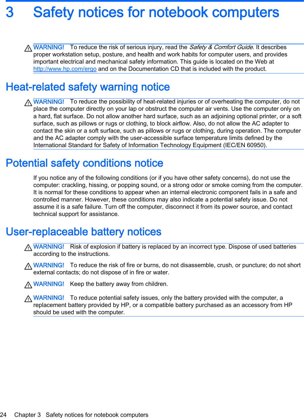 3 Safety notices for notebook computersWARNING! To reduce the risk of serious injury, read the Safety &amp; Comfort Guide. It describesproper workstation setup, posture, and health and work habits for computer users, and providesimportant electrical and mechanical safety information. This guide is located on the Web athttp://www.hp.com/ergo and on the Documentation CD that is included with the product.Heat-related safety warning noticeWARNING! To reduce the possibility of heat-related injuries or of overheating the computer, do notplace the computer directly on your lap or obstruct the computer air vents. Use the computer only ona hard, flat surface. Do not allow another hard surface, such as an adjoining optional printer, or a softsurface, such as pillows or rugs or clothing, to block airflow. Also, do not allow the AC adapter tocontact the skin or a soft surface, such as pillows or rugs or clothing, during operation. The computerand the AC adapter comply with the user-accessible surface temperature limits defined by theInternational Standard for Safety of Information Technology Equipment (IEC/EN 60950).Potential safety conditions noticeIf you notice any of the following conditions (or if you have other safety concerns), do not use thecomputer: crackling, hissing, or popping sound, or a strong odor or smoke coming from the computer.It is normal for these conditions to appear when an internal electronic component fails in a safe andcontrolled manner. However, these conditions may also indicate a potential safety issue. Do notassume it is a safe failure. Turn off the computer, disconnect it from its power source, and contacttechnical support for assistance.User-replaceable battery noticesWARNING! Risk of explosion if battery is replaced by an incorrect type. Dispose of used batteriesaccording to the instructions.WARNING! To reduce the risk of fire or burns, do not disassemble, crush, or puncture; do not shortexternal contacts; do not dispose of in fire or water.WARNING! Keep the battery away from children.WARNING! To reduce potential safety issues, only the battery provided with the computer, areplacement battery provided by HP, or a compatible battery purchased as an accessory from HPshould be used with the computer.24 Chapter 3   Safety notices for notebook computers