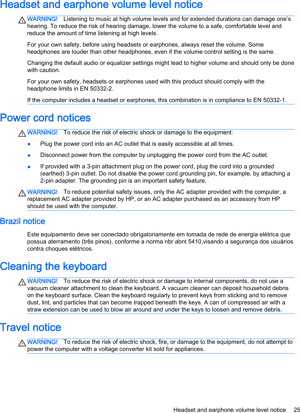 Headset and earphone volume level noticeWARNING! Listening to music at high volume levels and for extended durations can damage one’shearing. To reduce the risk of hearing damage, lower the volume to a safe, comfortable level andreduce the amount of time listening at high levels.For your own safety, before using headsets or earphones, always reset the volume. Someheadphones are louder than other headphones, even if the volume control setting is the same.Changing the default audio or equalizer settings might lead to higher volume and should only be donewith caution.For your own safety, headsets or earphones used with this product should comply with theheadphone limits in EN 50332-2.If the computer includes a headset or earphones, this combination is in compliance to EN 50332-1.Power cord noticesWARNING! To reduce the risk of electric shock or damage to the equipment:●Plug the power cord into an AC outlet that is easily accessible at all times.●Disconnect power from the computer by unplugging the power cord from the AC outlet.●If provided with a 3-pin attachment plug on the power cord, plug the cord into a grounded(earthed) 3-pin outlet. Do not disable the power cord grounding pin, for example, by attaching a2-pin adapter. The grounding pin is an important safety feature.WARNING! To reduce potential safety issues, only the AC adapter provided with the computer, areplacement AC adapter provided by HP, or an AC adapter purchased as an accessory from HPshould be used with the computer.Brazil noticeEste equipamento deve ser conectado obrigatoriamente em tomada de rede de energia elétrica quepossua aterramento (três pinos), conforme a norma nbr abnt 5410,visando a segurança dos usuárioscontra choques elétricos.Cleaning the keyboardWARNING! To reduce the risk of electric shock or damage to internal components, do not use avacuum cleaner attachment to clean the keyboard. A vacuum cleaner can deposit household debrison the keyboard surface. Clean the keyboard regularly to prevent keys from sticking and to removedust, lint, and particles that can become trapped beneath the keys. A can of compressed air with astraw extension can be used to blow air around and under the keys to loosen and remove debris.Travel noticeWARNING! To reduce the risk of electric shock, fire, or damage to the equipment, do not attempt topower the computer with a voltage converter kit sold for appliances.Headset and earphone volume level notice 25
