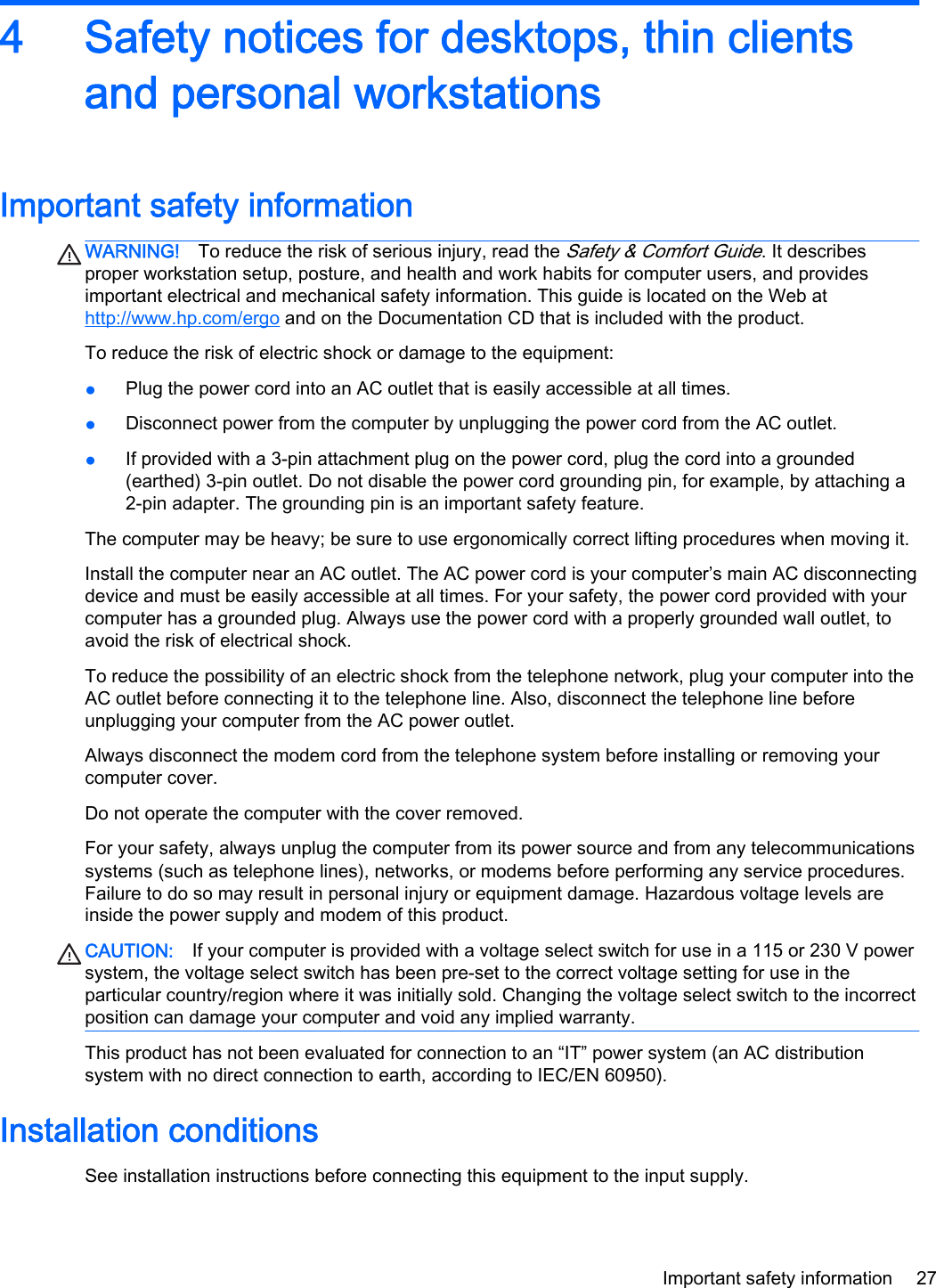 4 Safety notices for desktops, thin clientsand personal workstationsImportant safety informationWARNING! To reduce the risk of serious injury, read the Safety &amp; Comfort Guide. It describesproper workstation setup, posture, and health and work habits for computer users, and providesimportant electrical and mechanical safety information. This guide is located on the Web athttp://www.hp.com/ergo and on the Documentation CD that is included with the product.To reduce the risk of electric shock or damage to the equipment:●Plug the power cord into an AC outlet that is easily accessible at all times.●Disconnect power from the computer by unplugging the power cord from the AC outlet.●If provided with a 3-pin attachment plug on the power cord, plug the cord into a grounded(earthed) 3-pin outlet. Do not disable the power cord grounding pin, for example, by attaching a2-pin adapter. The grounding pin is an important safety feature.The computer may be heavy; be sure to use ergonomically correct lifting procedures when moving it.Install the computer near an AC outlet. The AC power cord is your computer’s main AC disconnectingdevice and must be easily accessible at all times. For your safety, the power cord provided with yourcomputer has a grounded plug. Always use the power cord with a properly grounded wall outlet, toavoid the risk of electrical shock.To reduce the possibility of an electric shock from the telephone network, plug your computer into theAC outlet before connecting it to the telephone line. Also, disconnect the telephone line beforeunplugging your computer from the AC power outlet.Always disconnect the modem cord from the telephone system before installing or removing yourcomputer cover.Do not operate the computer with the cover removed.For your safety, always unplug the computer from its power source and from any telecommunicationssystems (such as telephone lines), networks, or modems before performing any service procedures.Failure to do so may result in personal injury or equipment damage. Hazardous voltage levels areinside the power supply and modem of this product.CAUTION: If your computer is provided with a voltage select switch for use in a 115 or 230 V powersystem, the voltage select switch has been pre-set to the correct voltage setting for use in theparticular country/region where it was initially sold. Changing the voltage select switch to the incorrectposition can damage your computer and void any implied warranty.This product has not been evaluated for connection to an “IT” power system (an AC distributionsystem with no direct connection to earth, according to IEC/EN 60950).Installation conditionsSee installation instructions before connecting this equipment to the input supply.Important safety information 27