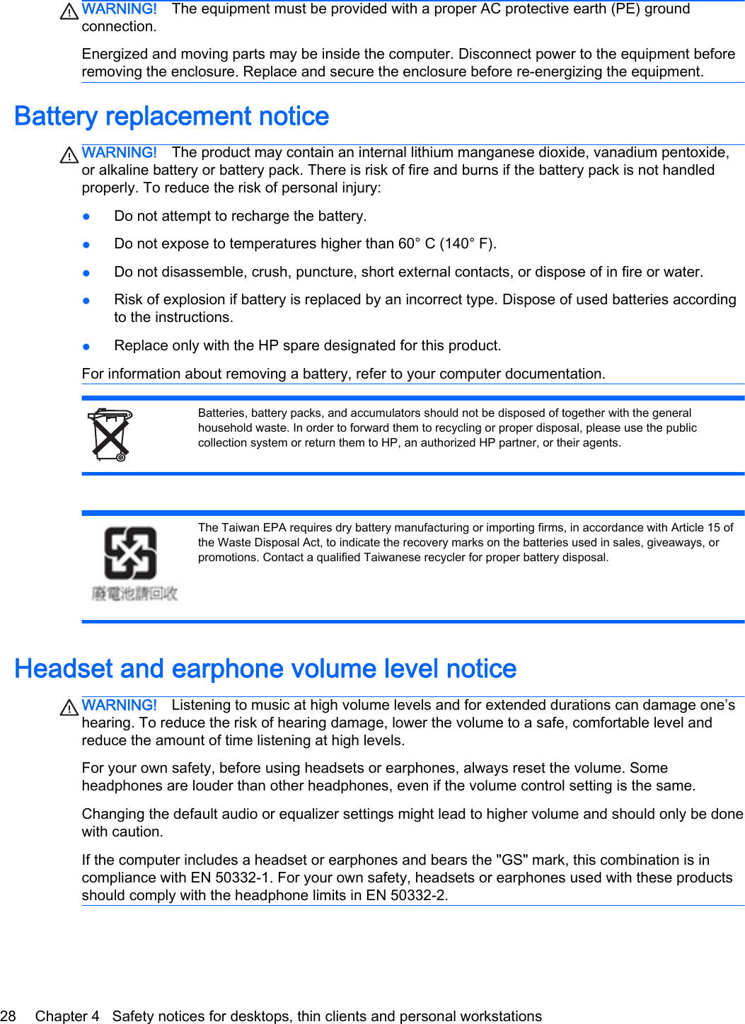 WARNING! The equipment must be provided with a proper AC protective earth (PE) groundconnection.Energized and moving parts may be inside the computer. Disconnect power to the equipment beforeremoving the enclosure. Replace and secure the enclosure before re-energizing the equipment.Battery replacement noticeWARNING! The product may contain an internal lithium manganese dioxide, vanadium pentoxide,or alkaline battery or battery pack. There is risk of fire and burns if the battery pack is not handledproperly. To reduce the risk of personal injury:●Do not attempt to recharge the battery.●Do not expose to temperatures higher than 60° C (140° F).●Do not disassemble, crush, puncture, short external contacts, or dispose of in fire or water.●Risk of explosion if battery is replaced by an incorrect type. Dispose of used batteries accordingto the instructions.●Replace only with the HP spare designated for this product.For information about removing a battery, refer to your computer documentation.Batteries, battery packs, and accumulators should not be disposed of together with the generalhousehold waste. In order to forward them to recycling or proper disposal, please use the publiccollection system or return them to HP, an authorized HP partner, or their agents.The Taiwan EPA requires dry battery manufacturing or importing firms, in accordance with Article 15 ofthe Waste Disposal Act, to indicate the recovery marks on the batteries used in sales, giveaways, orpromotions. Contact a qualified Taiwanese recycler for proper battery disposal.Headset and earphone volume level noticeWARNING! Listening to music at high volume levels and for extended durations can damage one’shearing. To reduce the risk of hearing damage, lower the volume to a safe, comfortable level andreduce the amount of time listening at high levels.For your own safety, before using headsets or earphones, always reset the volume. Someheadphones are louder than other headphones, even if the volume control setting is the same.Changing the default audio or equalizer settings might lead to higher volume and should only be donewith caution.If the computer includes a headset or earphones and bears the &quot;GS&quot; mark, this combination is incompliance with EN 50332-1. For your own safety, headsets or earphones used with these productsshould comply with the headphone limits in EN 50332-2.28 Chapter 4   Safety notices for desktops, thin clients and personal workstations