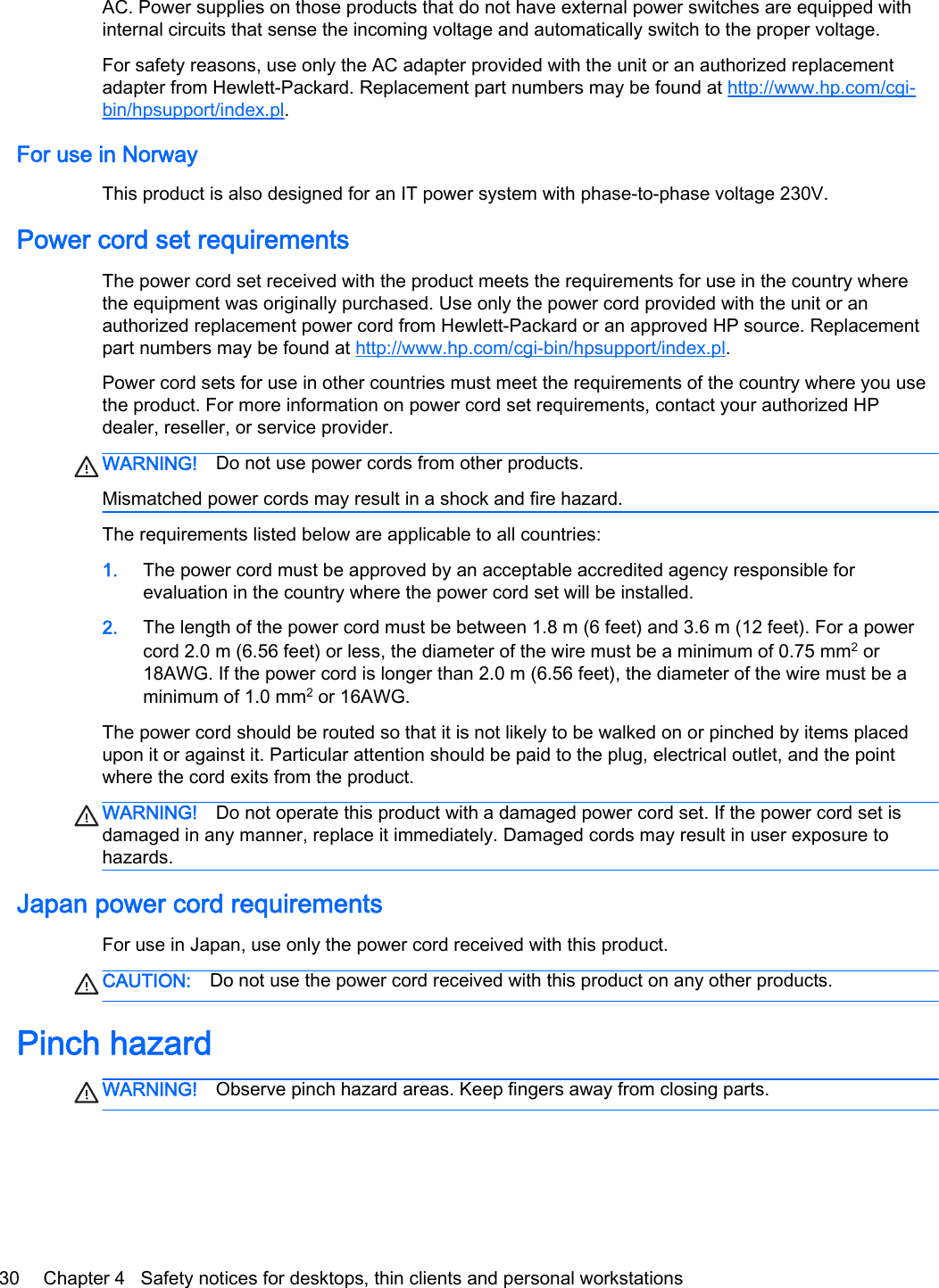 AC. Power supplies on those products that do not have external power switches are equipped withinternal circuits that sense the incoming voltage and automatically switch to the proper voltage.For safety reasons, use only the AC adapter provided with the unit or an authorized replacementadapter from Hewlett-Packard. Replacement part numbers may be found at http://www.hp.com/cgi-bin/hpsupport/index.pl.For use in NorwayThis product is also designed for an IT power system with phase-to-phase voltage 230V.Power cord set requirementsThe power cord set received with the product meets the requirements for use in the country wherethe equipment was originally purchased. Use only the power cord provided with the unit or anauthorized replacement power cord from Hewlett-Packard or an approved HP source. Replacementpart numbers may be found at http://www.hp.com/cgi-bin/hpsupport/index.pl.Power cord sets for use in other countries must meet the requirements of the country where you usethe product. For more information on power cord set requirements, contact your authorized HPdealer, reseller, or service provider.WARNING! Do not use power cords from other products.Mismatched power cords may result in a shock and fire hazard.The requirements listed below are applicable to all countries:1. The power cord must be approved by an acceptable accredited agency responsible forevaluation in the country where the power cord set will be installed.2. The length of the power cord must be between 1.8 m (6 feet) and 3.6 m (12 feet). For a powercord 2.0 m (6.56 feet) or less, the diameter of the wire must be a minimum of 0.75 mm2 or18AWG. If the power cord is longer than 2.0 m (6.56 feet), the diameter of the wire must be aminimum of 1.0 mm2 or 16AWG.The power cord should be routed so that it is not likely to be walked on or pinched by items placedupon it or against it. Particular attention should be paid to the plug, electrical outlet, and the pointwhere the cord exits from the product.WARNING! Do not operate this product with a damaged power cord set. If the power cord set isdamaged in any manner, replace it immediately. Damaged cords may result in user exposure tohazards.Japan power cord requirementsFor use in Japan, use only the power cord received with this product.CAUTION: Do not use the power cord received with this product on any other products.Pinch hazardWARNING! Observe pinch hazard areas. Keep fingers away from closing parts.30 Chapter 4   Safety notices for desktops, thin clients and personal workstations