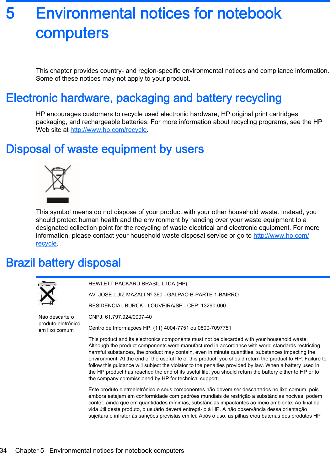 5 Environmental notices for notebookcomputersThis chapter provides country- and region-specific environmental notices and compliance information.Some of these notices may not apply to your product.Electronic hardware, packaging and battery recyclingHP encourages customers to recycle used electronic hardware, HP original print cartridgespackaging, and rechargeable batteries. For more information about recycling programs, see the HPWeb site at http://www.hp.com/recycle.Disposal of waste equipment by usersThis symbol means do not dispose of your product with your other household waste. Instead, youshould protect human health and the environment by handing over your waste equipment to adesignated collection point for the recycling of waste electrical and electronic equipment. For moreinformation, please contact your household waste disposal service or go to http://www.hp.com/recycle.Brazil battery disposalNão descarte oproduto eletrônicoem lixo comumHEWLETT PACKARD BRASIL LTDA (HP)AV. JOSÉ LUIZ MAZALI Nº 360 - GALPÃO B-PARTE 1-BAIRRORESIDENCIAL BURCK - LOUVEIRA/SP - CEP: 13290-000CNPJ: 61.797.924/0007-40Centro de Informações HP: (11) 4004-7751 ou 0800-7097751This product and its electronics components must not be discarded with your household waste.Although the product components were manufactured in accordance with world standards restrictingharmful substances, the product may contain, even in minute quantities, substances impacting theenvironment. At the end of the useful life of this product, you should return the product to HP. Failure tofollow this guidance will subject the violator to the penalties provided by law. When a battery used inthe HP product has reached the end of its useful life, you should return the battery either to HP or tothe company commissioned by HP for technical support.Este produto eletroeletrônico e seus componentes não devem ser descartados no lixo comum, poisembora estejam em conformidade com padrões mundiais de restrição a substâncias nocivas, podemconter, ainda que em quantidades mínimas, substâncias impactantes ao meio ambiente. Ao final davida útil deste produto, o usuário deverá entregá-lo à HP. A não observância dessa orientaçãosujeitará o infrator às sanções previstas em lei. Após o uso, as pilhas e/ou baterias dos produtos HP34 Chapter 5   Environmental notices for notebook computers
