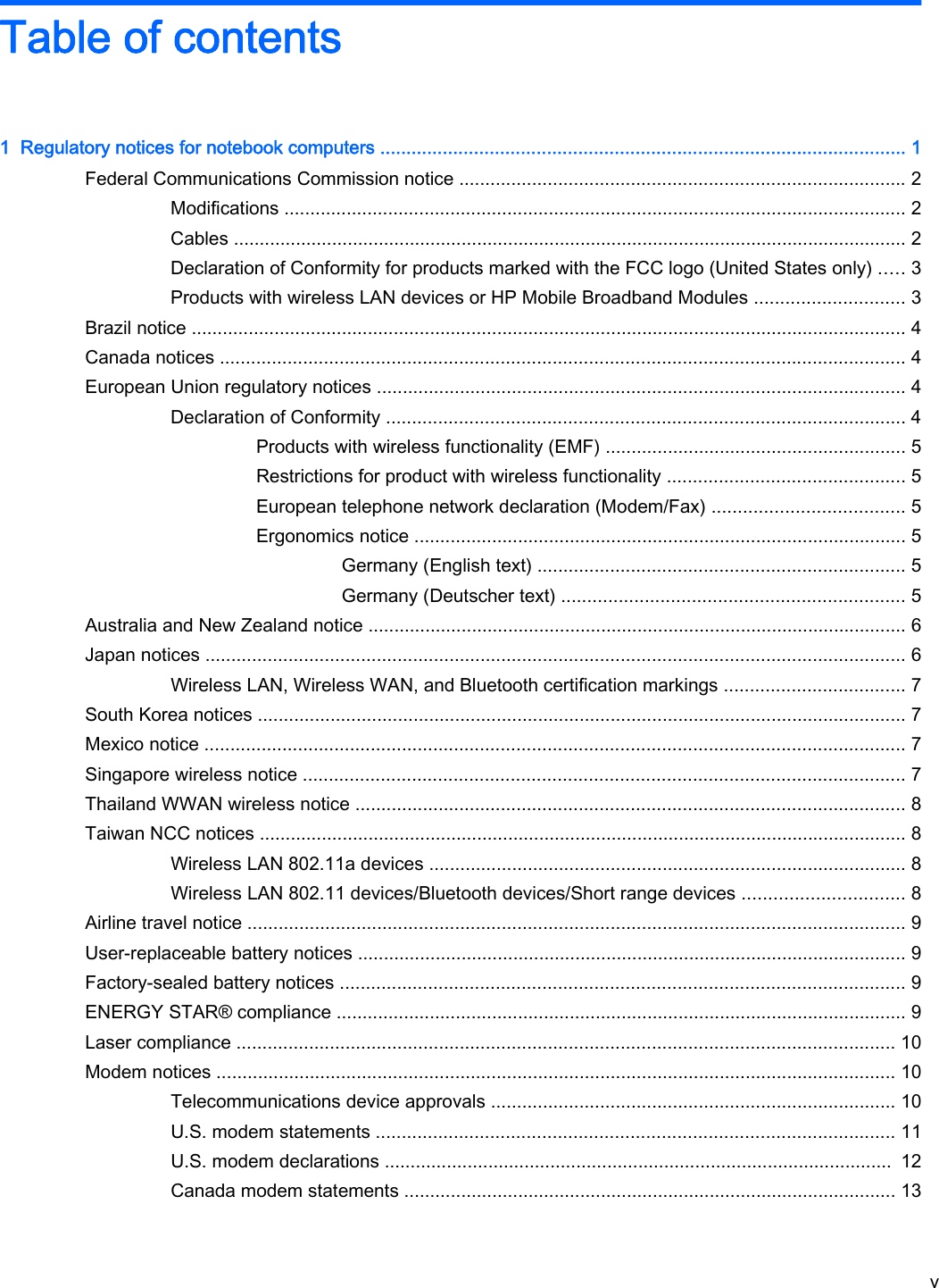 Table of contents1  Regulatory notices for notebook computers ..................................................................................................... 1Federal Communications Commission notice ...................................................................................... 2Modifications ........................................................................................................................ 2Cables .................................................................................................................................. 2Declaration of Conformity for products marked with the FCC logo (United States only) ..... 3Products with wireless LAN devices or HP Mobile Broadband Modules ............................. 3Brazil notice .......................................................................................................................................... 4Canada notices .................................................................................................................................... 4European Union regulatory notices ...................................................................................................... 4Declaration of Conformity .................................................................................................... 4Products with wireless functionality (EMF) .......................................................... 5Restrictions for product with wireless functionality .............................................. 5European telephone network declaration (Modem/Fax) ..................................... 5Ergonomics notice ............................................................................................... 5Germany (English text) ....................................................................... 5Germany (Deutscher text) .................................................................. 5Australia and New Zealand notice ........................................................................................................ 6Japan notices ....................................................................................................................................... 6Wireless LAN, Wireless WAN, and Bluetooth certification markings ................................... 7South Korea notices ............................................................................................................................. 7Mexico notice ....................................................................................................................................... 7Singapore wireless notice .................................................................................................................... 7Thailand WWAN wireless notice .......................................................................................................... 8Taiwan NCC notices ............................................................................................................................. 8Wireless LAN 802.11a devices ............................................................................................ 8Wireless LAN 802.11 devices/Bluetooth devices/Short range devices ............................... 8Airline travel notice ............................................................................................................................... 9User-replaceable battery notices .......................................................................................................... 9Factory-sealed battery notices ............................................................................................................. 9ENERGY STAR® compliance .............................................................................................................. 9Laser compliance ............................................................................................................................... 10Modem notices ................................................................................................................................... 10Telecommunications device approvals .............................................................................. 10U.S. modem statements .................................................................................................... 11U.S. modem declarations ..................................................................................................  12Canada modem statements ............................................................................................... 13v