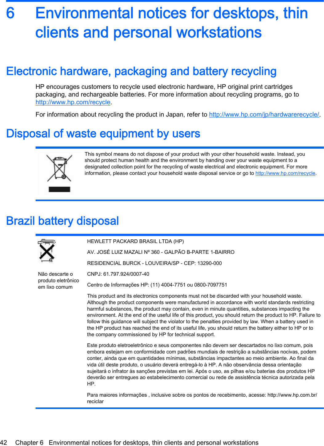 6 Environmental notices for desktops, thinclients and personal workstationsElectronic hardware, packaging and battery recyclingHP encourages customers to recycle used electronic hardware, HP original print cartridgespackaging, and rechargeable batteries. For more information about recycling programs, go tohttp://www.hp.com/recycle.For information about recycling the product in Japan, refer to http://www.hp.com/jp/hardwarerecycle/.Disposal of waste equipment by usersThis symbol means do not dispose of your product with your other household waste. Instead, youshould protect human health and the environment by handing over your waste equipment to adesignated collection point for the recycling of waste electrical and electronic equipment. For moreinformation, please contact your household waste disposal service or go to http://www.hp.com/recycle.Brazil battery disposalNão descarte oproduto eletrônicoem lixo comumHEWLETT PACKARD BRASIL LTDA (HP)AV. JOSÉ LUIZ MAZALI Nº 360 - GALPÃO B-PARTE 1-BAIRRORESIDENCIAL BURCK - LOUVEIRA/SP - CEP: 13290-000CNPJ: 61.797.924/0007-40Centro de Informações HP: (11) 4004-7751 ou 0800-7097751This product and its electronics components must not be discarded with your household waste.Although the product components were manufactured in accordance with world standards restrictingharmful substances, the product may contain, even in minute quantities, substances impacting theenvironment. At the end of the useful life of this product, you should return the product to HP. Failure tofollow this guidance will subject the violator to the penalties provided by law. When a battery used inthe HP product has reached the end of its useful life, you should return the battery either to HP or tothe company commissioned by HP for technical support.Este produto eletroeletrônico e seus componentes não devem ser descartados no lixo comum, poisembora estejam em conformidade com padrões mundiais de restrição a substâncias nocivas, podemconter, ainda que em quantidades mínimas, substâncias impactantes ao meio ambiente. Ao final davida útil deste produto, o usuário deverá entregá-lo à HP. A não observância dessa orientaçãosujeitará o infrator às sanções previstas em lei. Após o uso, as pilhas e/ou baterias dos produtos HPdeverão ser entregues ao estabelecimento comercial ou rede de assistência técnica autorizada pelaHP.Para maiores informações , inclusive sobre os pontos de recebimento, acesse: http://www.hp.com.br/reciclar42 Chapter 6   Environmental notices for desktops, thin clients and personal workstations