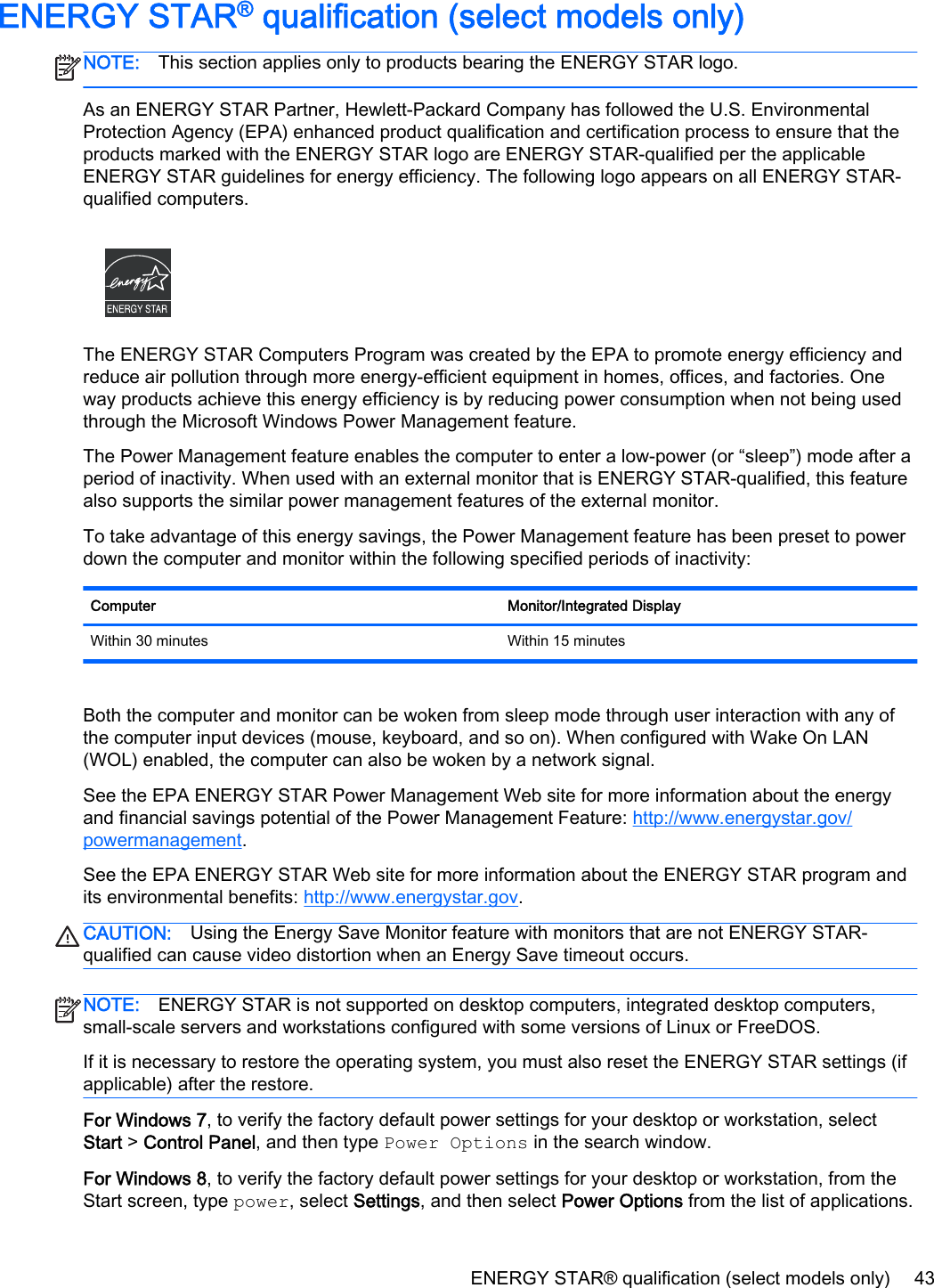 ENERGY STAR® qualification (select models only)NOTE: This section applies only to products bearing the ENERGY STAR logo.As an ENERGY STAR Partner, Hewlett-Packard Company has followed the U.S. EnvironmentalProtection Agency (EPA) enhanced product qualification and certification process to ensure that theproducts marked with the ENERGY STAR logo are ENERGY STAR-qualified per the applicableENERGY STAR guidelines for energy efficiency. The following logo appears on all ENERGY STAR-qualified computers.The ENERGY STAR Computers Program was created by the EPA to promote energy efficiency andreduce air pollution through more energy-efficient equipment in homes, offices, and factories. Oneway products achieve this energy efficiency is by reducing power consumption when not being usedthrough the Microsoft Windows Power Management feature.The Power Management feature enables the computer to enter a low-power (or “sleep”) mode after aperiod of inactivity. When used with an external monitor that is ENERGY STAR-qualified, this featurealso supports the similar power management features of the external monitor.To take advantage of this energy savings, the Power Management feature has been preset to powerdown the computer and monitor within the following specified periods of inactivity:Computer Monitor/Integrated DisplayWithin 30 minutes Within 15 minutesBoth the computer and monitor can be woken from sleep mode through user interaction with any ofthe computer input devices (mouse, keyboard, and so on). When configured with Wake On LAN(WOL) enabled, the computer can also be woken by a network signal.See the EPA ENERGY STAR Power Management Web site for more information about the energyand financial savings potential of the Power Management Feature: http://www.energystar.gov/powermanagement.See the EPA ENERGY STAR Web site for more information about the ENERGY STAR program andits environmental benefits: http://www.energystar.gov.CAUTION: Using the Energy Save Monitor feature with monitors that are not ENERGY STAR-qualified can cause video distortion when an Energy Save timeout occurs.NOTE: ENERGY STAR is not supported on desktop computers, integrated desktop computers,small-scale servers and workstations configured with some versions of Linux or FreeDOS.If it is necessary to restore the operating system, you must also reset the ENERGY STAR settings (ifapplicable) after the restore.For Windows 7, to verify the factory default power settings for your desktop or workstation, selectStart &gt; Control Panel, and then type Power Options in the search window.For Windows 8, to verify the factory default power settings for your desktop or workstation, from theStart screen, type power, select Settings, and then select Power Options from the list of applications.ENERGY STAR® qualification (select models only) 43