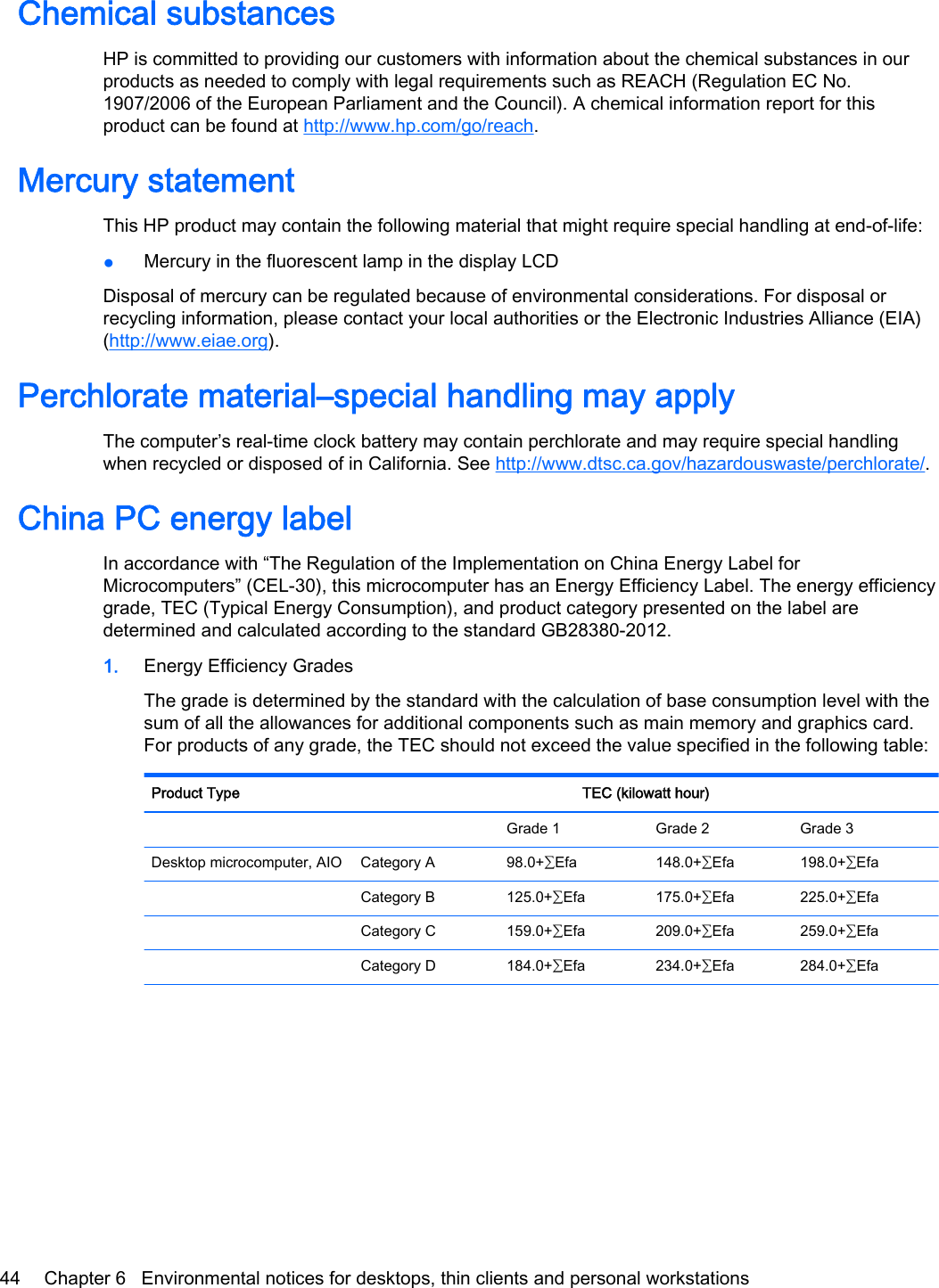 Chemical substancesHP is committed to providing our customers with information about the chemical substances in ourproducts as needed to comply with legal requirements such as REACH (Regulation EC No.1907/2006 of the European Parliament and the Council). A chemical information report for thisproduct can be found at http://www.hp.com/go/reach.Mercury statementThis HP product may contain the following material that might require special handling at end-of-life:●Mercury in the fluorescent lamp in the display LCDDisposal of mercury can be regulated because of environmental considerations. For disposal orrecycling information, please contact your local authorities or the Electronic Industries Alliance (EIA)(http://www.eiae.org).Perchlorate material–special handling may applyThe computer’s real-time clock battery may contain perchlorate and may require special handlingwhen recycled or disposed of in California. See http://www.dtsc.ca.gov/hazardouswaste/perchlorate/.China PC energy labelIn accordance with “The Regulation of the Implementation on China Energy Label forMicrocomputers” (CEL-30), this microcomputer has an Energy Efficiency Label. The energy efficiencygrade, TEC (Typical Energy Consumption), and product category presented on the label aredetermined and calculated according to the standard GB28380-2012.1. Energy Efficiency GradesThe grade is determined by the standard with the calculation of base consumption level with thesum of all the allowances for additional components such as main memory and graphics card.For products of any grade, the TEC should not exceed the value specified in the following table:Product Type TEC (kilowatt hour)    Grade 1 Grade 2 Grade 3Desktop microcomputer, AIO Category A 98.0+∑Efa 148.0+∑Efa 198.0+∑Efa  Category B 125.0+∑Efa 175.0+∑Efa 225.0+∑Efa  Category C 159.0+∑Efa 209.0+∑Efa 259.0+∑Efa  Category D 184.0+∑Efa 234.0+∑Efa 284.0+∑Efa44 Chapter 6   Environmental notices for desktops, thin clients and personal workstations