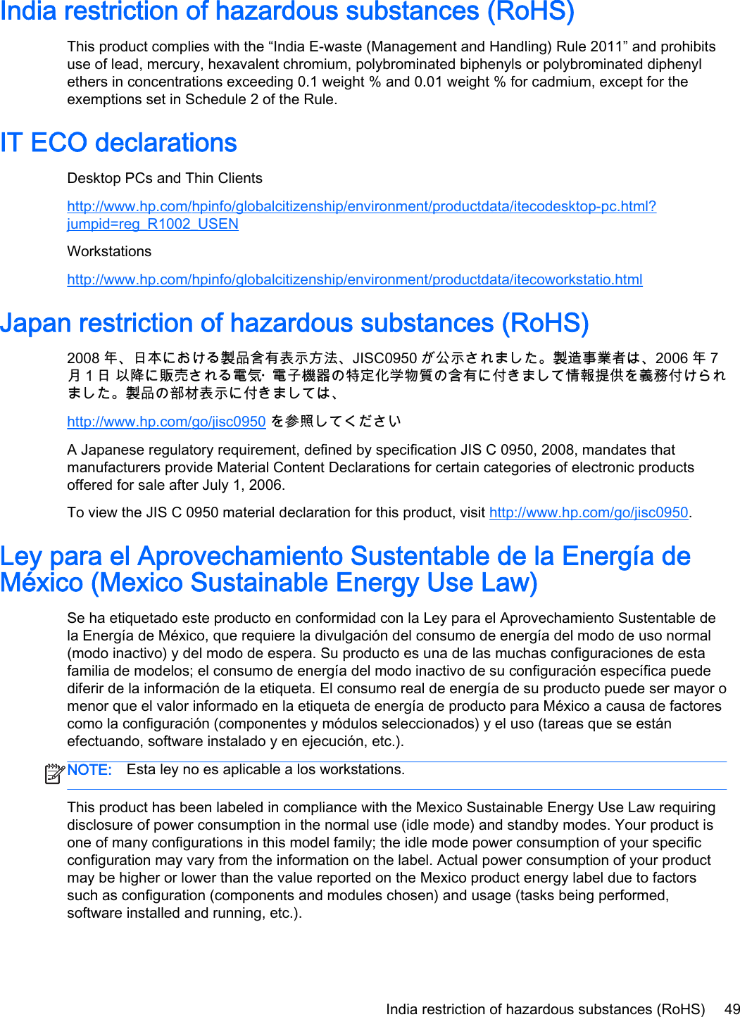 India restriction of hazardous substances (RoHS)This product complies with the “India E-waste (Management and Handling) Rule 2011” and prohibitsuse of lead, mercury, hexavalent chromium, polybrominated biphenyls or polybrominated diphenylethers in concentrations exceeding 0.1 weight % and 0.01 weight % for cadmium, except for theexemptions set in Schedule 2 of the Rule.IT ECO declarationsDesktop PCs and Thin Clientshttp://www.hp.com/hpinfo/globalcitizenship/environment/productdata/itecodesktop-pc.html?jumpid=reg_R1002_USENWorkstationshttp://www.hp.com/hpinfo/globalcitizenship/environment/productdata/itecoworkstatio.htmlJapan restriction of hazardous substances (RoHS)2008 年、日本における製品含有表示方法、JISC0950 が公示されました。製造事業者は、2006 年 7月１日 以降に販売される電気・電子機器の特定化学物質の含有に付きまして情報提供を義務付けられました。製品の部材表示に付きましては、http://www.hp.com/go/jisc0950 を参照してくださいA Japanese regulatory requirement, defined by specification JIS C 0950, 2008, mandates thatmanufacturers provide Material Content Declarations for certain categories of electronic productsoffered for sale after July 1, 2006.To view the JIS C 0950 material declaration for this product, visit http://www.hp.com/go/jisc0950.Ley para el Aprovechamiento Sustentable de la Energía deMéxico (Mexico Sustainable Energy Use Law)Se ha etiquetado este producto en conformidad con la Ley para el Aprovechamiento Sustentable dela Energía de México, que requiere la divulgación del consumo de energía del modo de uso normal(modo inactivo) y del modo de espera. Su producto es una de las muchas configuraciones de estafamilia de modelos; el consumo de energía del modo inactivo de su configuración específica puedediferir de la información de la etiqueta. El consumo real de energía de su producto puede ser mayor omenor que el valor informado en la etiqueta de energía de producto para México a causa de factorescomo la configuración (componentes y módulos seleccionados) y el uso (tareas que se estánefectuando, software instalado y en ejecución, etc.).NOTE: Esta ley no es aplicable a los workstations.This product has been labeled in compliance with the Mexico Sustainable Energy Use Law requiringdisclosure of power consumption in the normal use (idle mode) and standby modes. Your product isone of many configurations in this model family; the idle mode power consumption of your specificconfiguration may vary from the information on the label. Actual power consumption of your productmay be higher or lower than the value reported on the Mexico product energy label due to factorssuch as configuration (components and modules chosen) and usage (tasks being performed,software installed and running, etc.).India restriction of hazardous substances (RoHS) 49