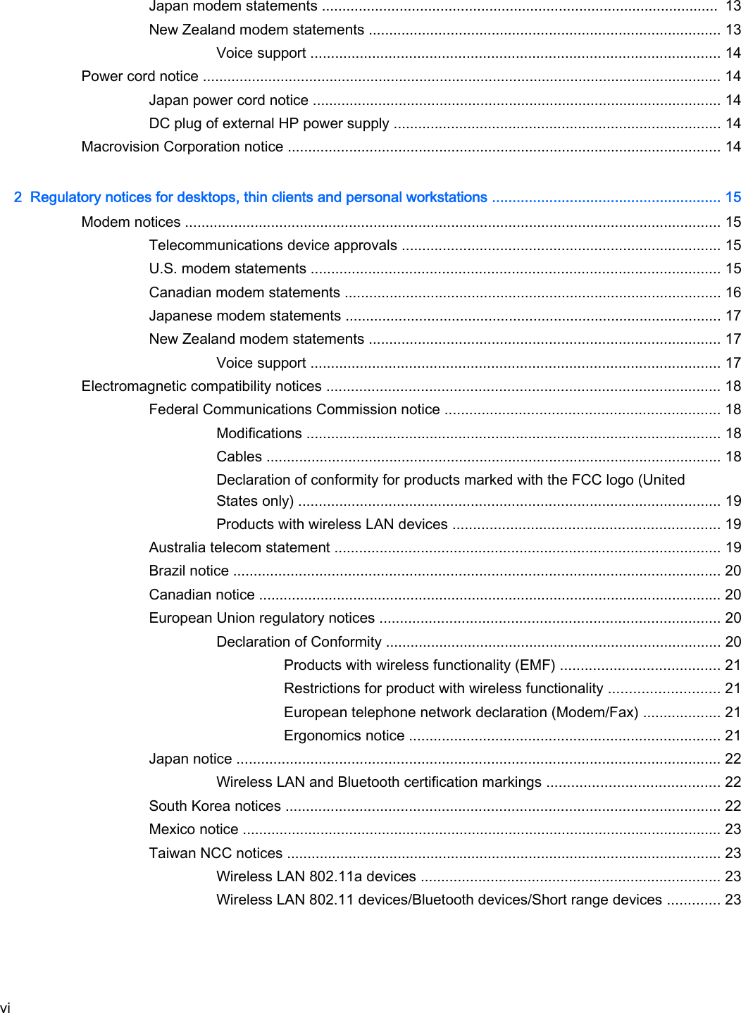 Japan modem statements .................................................................................................  13New Zealand modem statements ...................................................................................... 13Voice support .................................................................................................... 14Power cord notice ............................................................................................................................... 14Japan power cord notice .................................................................................................... 14DC plug of external HP power supply ................................................................................ 14Macrovision Corporation notice .......................................................................................................... 142  Regulatory notices for desktops, thin clients and personal workstations ........................................................ 15Modem notices ................................................................................................................................... 15Telecommunications device approvals .............................................................................. 15U.S. modem statements .................................................................................................... 15Canadian modem statements ............................................................................................ 16Japanese modem statements ............................................................................................ 17New Zealand modem statements ...................................................................................... 17Voice support .................................................................................................... 17Electromagnetic compatibility notices ................................................................................................ 18Federal Communications Commission notice ................................................................... 18Modifications ..................................................................................................... 18Cables ............................................................................................................... 18Declaration of conformity for products marked with the FCC logo (UnitedStates only) ....................................................................................................... 19Products with wireless LAN devices ................................................................. 19Australia telecom statement .............................................................................................. 19Brazil notice ....................................................................................................................... 20Canadian notice ................................................................................................................. 20European Union regulatory notices ................................................................................... 20Declaration of Conformity .................................................................................. 20Products with wireless functionality (EMF) ....................................... 21Restrictions for product with wireless functionality ........................... 21European telephone network declaration (Modem/Fax) ................... 21Ergonomics notice ............................................................................ 21Japan notice ...................................................................................................................... 22Wireless LAN and Bluetooth certification markings .......................................... 22South Korea notices .......................................................................................................... 22Mexico notice ..................................................................................................................... 23Taiwan NCC notices .......................................................................................................... 23Wireless LAN 802.11a devices ......................................................................... 23Wireless LAN 802.11 devices/Bluetooth devices/Short range devices ............. 23vi