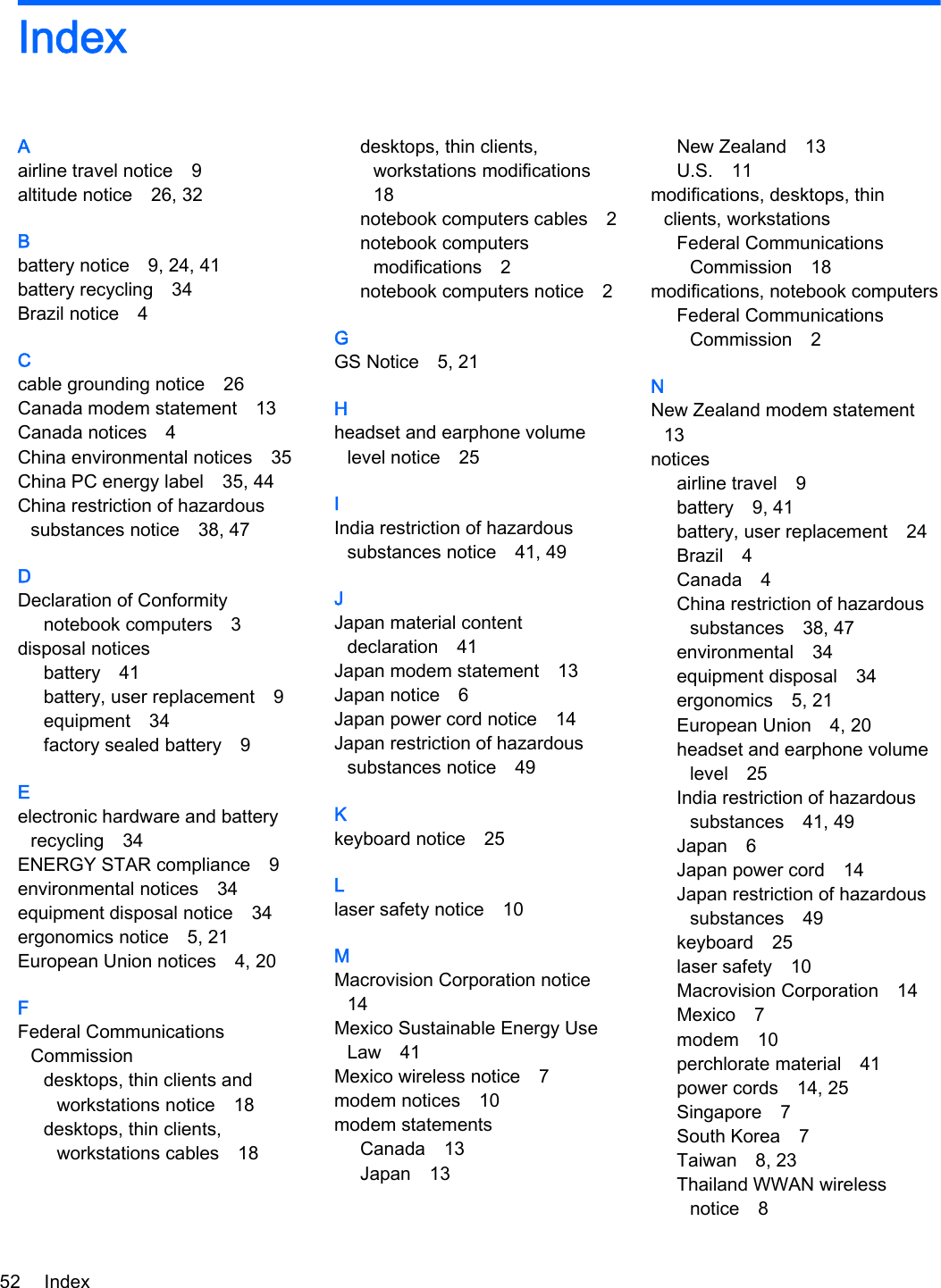 IndexAairline travel notice 9altitude notice 26, 32Bbattery notice 9, 24, 41battery recycling 34Brazil notice 4Ccable grounding notice 26Canada modem statement 13Canada notices 4China environmental notices 35China PC energy label 35, 44China restriction of hazardoussubstances notice 38, 47DDeclaration of Conformitynotebook computers 3disposal noticesbattery 41battery, user replacement 9equipment 34factory sealed battery 9Eelectronic hardware and batteryrecycling 34ENERGY STAR compliance 9environmental notices 34equipment disposal notice 34ergonomics notice 5, 21European Union notices 4, 20FFederal CommunicationsCommissiondesktops, thin clients andworkstations notice 18desktops, thin clients,workstations cables 18desktops, thin clients,workstations modifications18notebook computers cables 2notebook computersmodifications 2notebook computers notice 2GGS Notice 5, 21Hheadset and earphone volumelevel notice 25IIndia restriction of hazardoussubstances notice 41, 49JJapan material contentdeclaration 41Japan modem statement 13Japan notice 6Japan power cord notice 14Japan restriction of hazardoussubstances notice 49Kkeyboard notice 25Llaser safety notice 10MMacrovision Corporation notice14Mexico Sustainable Energy UseLaw 41Mexico wireless notice 7modem notices 10modem statementsCanada 13Japan 13New Zealand 13U.S. 11modifications, desktops, thinclients, workstationsFederal CommunicationsCommission 18modifications, notebook computersFederal CommunicationsCommission 2NNew Zealand modem statement13noticesairline travel 9battery 9, 41battery, user replacement 24Brazil 4Canada 4China restriction of hazardoussubstances 38, 47environmental 34equipment disposal 34ergonomics 5, 21European Union 4, 20headset and earphone volumelevel 25India restriction of hazardoussubstances 41, 49Japan 6Japan power cord 14Japan restriction of hazardoussubstances 49keyboard 25laser safety 10Macrovision Corporation 14Mexico 7modem 10perchlorate material 41power cords 14, 25Singapore 7South Korea 7Taiwan 8, 23Thailand WWAN wirelessnotice 852 Index