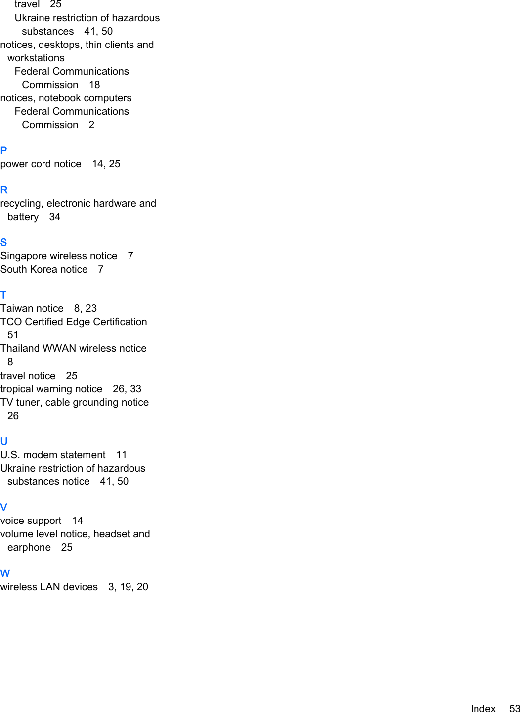 travel 25Ukraine restriction of hazardoussubstances 41, 50notices, desktops, thin clients andworkstationsFederal CommunicationsCommission 18notices, notebook computersFederal CommunicationsCommission 2Ppower cord notice 14, 25Rrecycling, electronic hardware andbattery 34SSingapore wireless notice 7South Korea notice 7TTaiwan notice 8, 23TCO Certified Edge Certification51Thailand WWAN wireless notice8travel notice 25tropical warning notice 26, 33TV tuner, cable grounding notice26UU.S. modem statement 11Ukraine restriction of hazardoussubstances notice 41, 50Vvoice support 14volume level notice, headset andearphone 25Wwireless LAN devices 3, 19, 20Index 53
