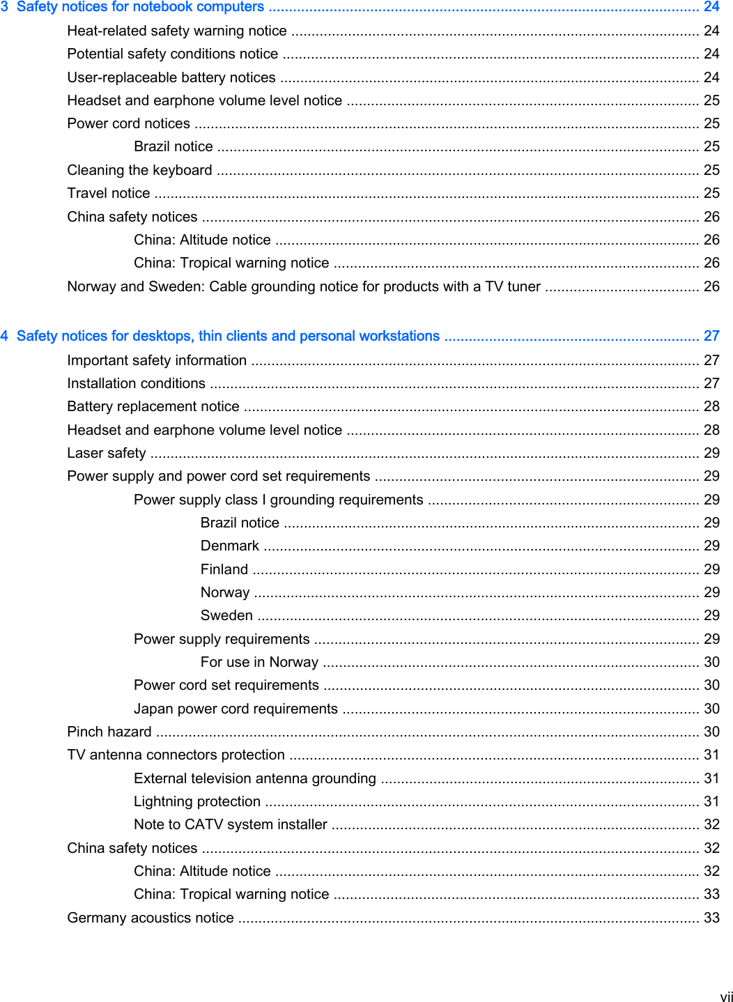 3  Safety notices for notebook computers .......................................................................................................... 24Heat-related safety warning notice ..................................................................................................... 24Potential safety conditions notice ....................................................................................................... 24User-replaceable battery notices ........................................................................................................ 24Headset and earphone volume level notice ....................................................................................... 25Power cord notices ............................................................................................................................. 25Brazil notice ....................................................................................................................... 25Cleaning the keyboard ....................................................................................................................... 25Travel notice ....................................................................................................................................... 25China safety notices ........................................................................................................................... 26China: Altitude notice ......................................................................................................... 26China: Tropical warning notice .......................................................................................... 26Norway and Sweden: Cable grounding notice for products with a TV tuner ...................................... 264  Safety notices for desktops, thin clients and personal workstations ............................................................... 27Important safety information ............................................................................................................... 27Installation conditions ......................................................................................................................... 27Battery replacement notice ................................................................................................................. 28Headset and earphone volume level notice ....................................................................................... 28Laser safety ........................................................................................................................................ 29Power supply and power cord set requirements ................................................................................ 29Power supply class I grounding requirements ................................................................... 29Brazil notice ....................................................................................................... 29Denmark ............................................................................................................ 29Finland .............................................................................................................. 29Norway .............................................................................................................. 29Sweden ............................................................................................................. 29Power supply requirements ............................................................................................... 29For use in Norway ............................................................................................. 30Power cord set requirements ............................................................................................. 30Japan power cord requirements ........................................................................................ 30Pinch hazard ...................................................................................................................................... 30TV antenna connectors protection ..................................................................................................... 31External television antenna grounding ............................................................................... 31Lightning protection ........................................................................................................... 31Note to CATV system installer ........................................................................................... 32China safety notices ........................................................................................................................... 32China: Altitude notice ......................................................................................................... 32China: Tropical warning notice .......................................................................................... 33Germany acoustics notice .................................................................................................................. 33vii