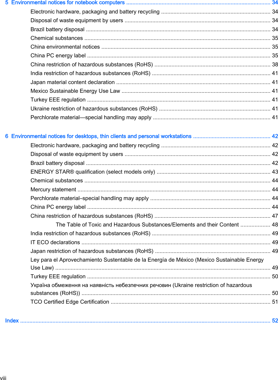 5  Environmental notices for notebook computers .............................................................................................. 34Electronic hardware, packaging and battery recycling ....................................................................... 34Disposal of waste equipment by users ............................................................................................... 34Brazil battery disposal ........................................................................................................................ 34Chemical substances ......................................................................................................................... 35China environmental notices .............................................................................................................. 35China PC energy label ....................................................................................................................... 35China restriction of hazardous substances (RoHS) ........................................................................... 38India restriction of hazardous substances (RoHS) ............................................................................. 41Japan material content declaration .................................................................................................... 41Mexico Sustainable Energy Use Law ................................................................................................. 41Turkey EEE regulation ....................................................................................................................... 41Ukraine restriction of hazardous substances (RoHS) ........................................................................ 41Perchlorate material—special handling may apply ............................................................................ 416  Environmental notices for desktops, thin clients and personal workstations .................................................. 42Electronic hardware, packaging and battery recycling ....................................................................... 42Disposal of waste equipment by users ............................................................................................... 42Brazil battery disposal ........................................................................................................................ 42ENERGY STAR® qualification (select models only) .......................................................................... 43Chemical substances ......................................................................................................................... 44Mercury statement .............................................................................................................................. 44Perchlorate material–special handling may apply .............................................................................. 44China PC energy label ....................................................................................................................... 44China restriction of hazardous substances (RoHS) ........................................................................... 47The Table of Toxic and Hazardous Substances/Elements and their Content ................... 48India restriction of hazardous substances (RoHS) ............................................................................. 49IT ECO declarations ........................................................................................................................... 49Japan restriction of hazardous substances (RoHS) ........................................................................... 49Ley para el Aprovechamiento Sustentable de la Energía de México (Mexico Sustainable EnergyUse Law) ............................................................................................................................................ 49Turkey EEE regulation ....................................................................................................................... 50Україна обмеження на наявність небезпечних речовин (Ukraine restriction of hazardoussubstances (RoHS)) ........................................................................................................................... 50TCO Certified Edge Certification ........................................................................................................ 51Index ................................................................................................................................................................... 52viii