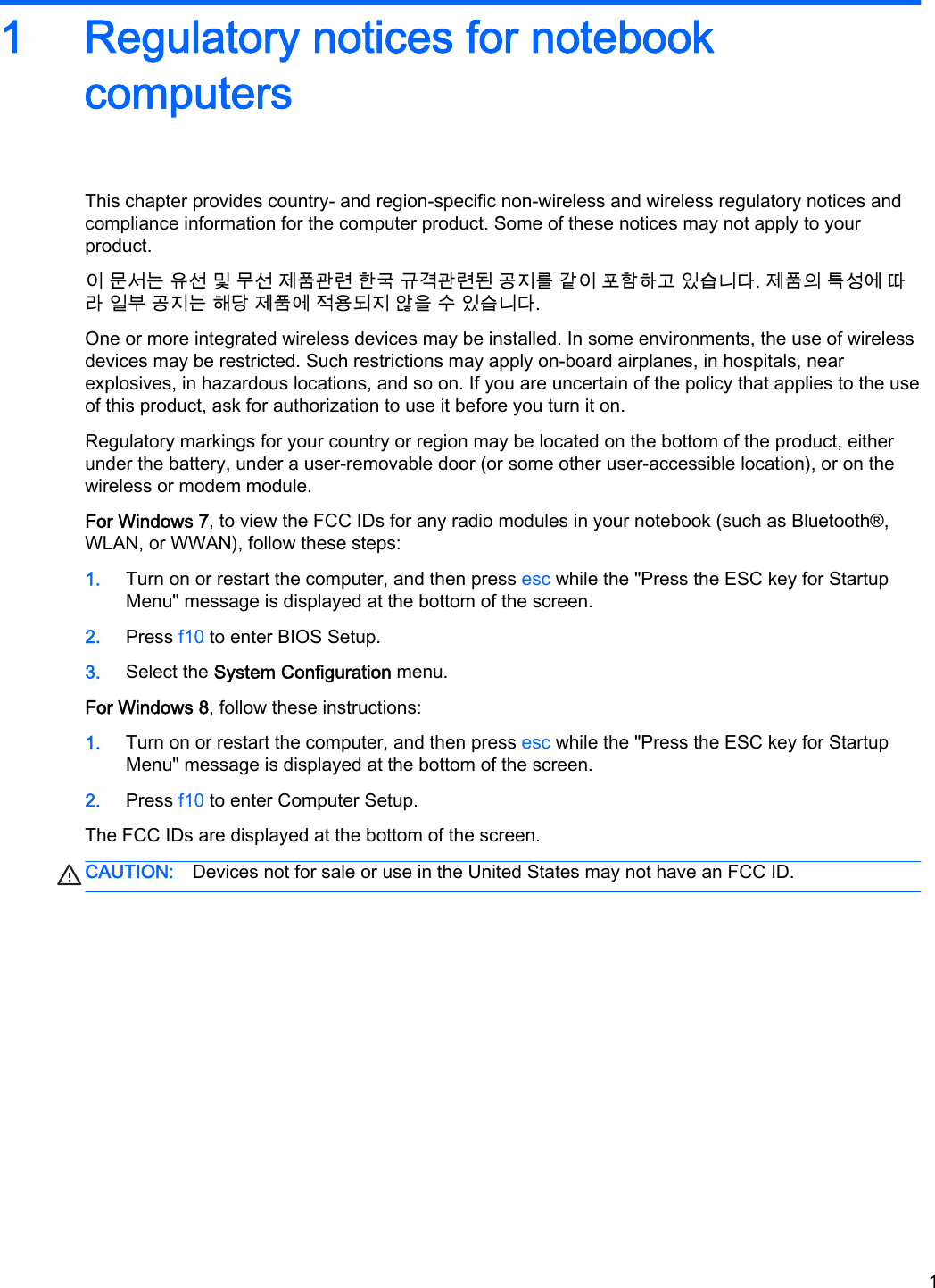 1 Regulatory notices for notebookcomputersThis chapter provides country- and region-specific non-wireless and wireless regulatory notices andcompliance information for the computer product. Some of these notices may not apply to yourproduct.이 문서는 유선 및 무선 제품관련 한국 규격관련된 공지를 같이 포함하고 있습니다. 제품의 특성에 따라 일부 공지는 해당 제품에 적용되지 않을 수 있습니다.One or more integrated wireless devices may be installed. In some environments, the use of wirelessdevices may be restricted. Such restrictions may apply on-board airplanes, in hospitals, nearexplosives, in hazardous locations, and so on. If you are uncertain of the policy that applies to the useof this product, ask for authorization to use it before you turn it on.Regulatory markings for your country or region may be located on the bottom of the product, eitherunder the battery, under a user-removable door (or some other user-accessible location), or on thewireless or modem module.For Windows 7, to view the FCC IDs for any radio modules in your notebook (such as Bluetooth®,WLAN, or WWAN), follow these steps:1. Turn on or restart the computer, and then press esc while the &quot;Press the ESC key for StartupMenu&quot; message is displayed at the bottom of the screen.2. Press f10 to enter BIOS Setup.3. Select the System Configuration menu.For Windows 8, follow these instructions:1. Turn on or restart the computer, and then press esc while the &quot;Press the ESC key for StartupMenu&quot; message is displayed at the bottom of the screen.2. Press f10 to enter Computer Setup.The FCC IDs are displayed at the bottom of the screen.CAUTION: Devices not for sale or use in the United States may not have an FCC ID.1