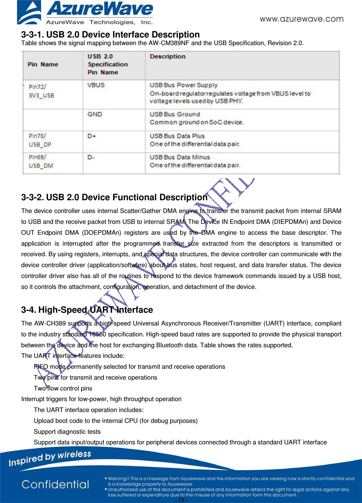 - 18 - 3-3-1. USB 2.0 Device Interface Description Table shows the signal mapping between the AW-CM389NF and the USB Specification, Revision 2.0. 3-3-2. USB 2.0 Device Functional Description The device controller uses internal Scatter/Gather DMA engine to transfer the transmit packet from internal SRAM to USB and the receive packet from USB to internal SRAM. The Device IN Endpoint DMA (DIEPDMAn) and Device OUT Endpoint DMA (DOEPDMAn) registers are used by the DMA engine to access the base descriptor. The application is interrupted after the programmed transfer size extracted from the descriptors is transmitted or received. By using registers, interrupts, and special data structures, the device controller can communicate with the device controller driver (application/software) about bus states, host request, and data transfer status. The device controller driver also has all of the routines to respond to the device framework commands issued by a USB host, so it controls the attachment, configuration, operation, and detachment of the device. 3-4. High-Speed UART Interface The AW-CH389 supports a high-speed Universal Asynchronous Receiver/Transmitter (UART) interface, compliant to the industry standard 16550 specification. High-speed baud rates are supported to provide the physical transport between the device and the host for exchanging Bluetooth data. Table shows the rates supported. The UART interface features include: FIFO mode permanently selected for transmit and receive operations Two pins for transmit and receive operations Two flow control pins Interrupt triggers for low-power, high throughput operation The UART interface operation includes: Upload boot code to the internal CPU (for debug purposes) Support diagnostic tests Support data input/output operations for peripheral devices connected through a standard UART interface 