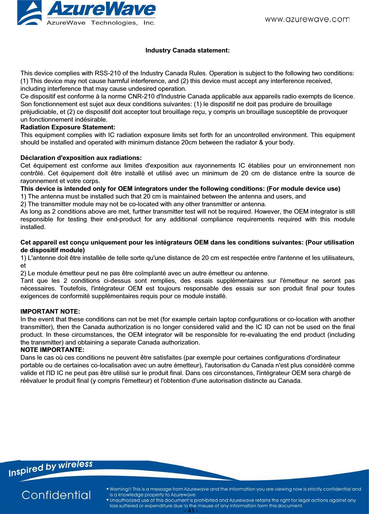 -43-  Industry Canada statement:   This device complies with RSS-210 of the Industry Canada Rules. Operation is subject to the following two conditions: (1) This device may not cause harmful interference, and (2) this device must accept any interference received, including interference that may cause undesired operation. Ce dispositif est conforme à la norme CNR-210 d&apos;Industrie Canada applicable aux appareils radio exempts de licence. Son fonctionnement est sujet aux deux conditions suivantes: (1) le dispositif ne doit pas produire de brouillage préjudiciable, et (2) ce dispositif doit accepter tout brouillage reçu, y compris un brouillage susceptible de provoquer un fonctionnement indésirable.  Radiation Exposure Statement: This equipment complies with IC radiation exposure limits set forth for an uncontrolled environment. This equipment should be installed and operated with minimum distance 20cm between the radiator &amp; your body. Déclaration d&apos;exposition aux radiations: Cet équipement est conforme aux limites d&apos;exposition aux rayonnements IC établies pour un environnement non contrôlé. Cet équipement doit être installé et utilisé avec un minimum de 20 cm de distance entre la source de rayonnement et votre corps. This device is intended only for OEM integrators under the following conditions: (For module device use) 1) The antenna must be installed such that 20 cm is maintained between the antenna and users, and  2) The transmitter module may not be co-located with any other transmitter or antenna. As long as 2 conditions above are met, further transmitter test will not be required. However, the OEM integrator is still responsible for testing their end-product for any additional compliance requirements required with this module installed. Cet appareil est conçu uniquement pour les intégrateurs OEM dans les conditions suivantes: (Pour utilisation de dispositif module) 1) L&apos;antenne doit être installée de telle sorte qu&apos;une distance de 20 cm est respectée entre l&apos;antenne et les utilisateurs, et 2) Le module émetteur peut ne pas être coïmplanté avec un autre émetteur ou antenne. Tant que les 2 conditions ci-dessus sont remplies, des essais supplémentaires sur l&apos;émetteur ne seront pas nécessaires. Toutefois, l&apos;intégrateur OEM est toujours responsable des essais sur son produit final pour toutes exigences de conformité supplémentaires requis pour ce module installé. IMPORTANT NOTE: In the event that these conditions can not be met (for example certain laptop configurations or co-location with another transmitter), then the Canada authorization is no longer considered valid and the IC ID can not be used on the final product. In these circumstances, the OEM integrator will be responsible for re-evaluating the end product (including the transmitter) and obtaining a separate Canada authorization. NOTE IMPORTANTE: Dans le cas où ces conditions ne peuvent être satisfaites (par exemple pour certaines configurations d&apos;ordinateur portable ou de certaines co-localisation avec un autre émetteur), l&apos;autorisation du Canada n&apos;est plus considéré comme valide et l&apos;ID IC ne peut pas être utilisé sur le produit final. Dans ces circonstances, l&apos;intégrateur OEM sera chargé de réévaluer le produit final (y compris l&apos;émetteur) et l&apos;obtention d&apos;une autorisation distincte au Canada. 