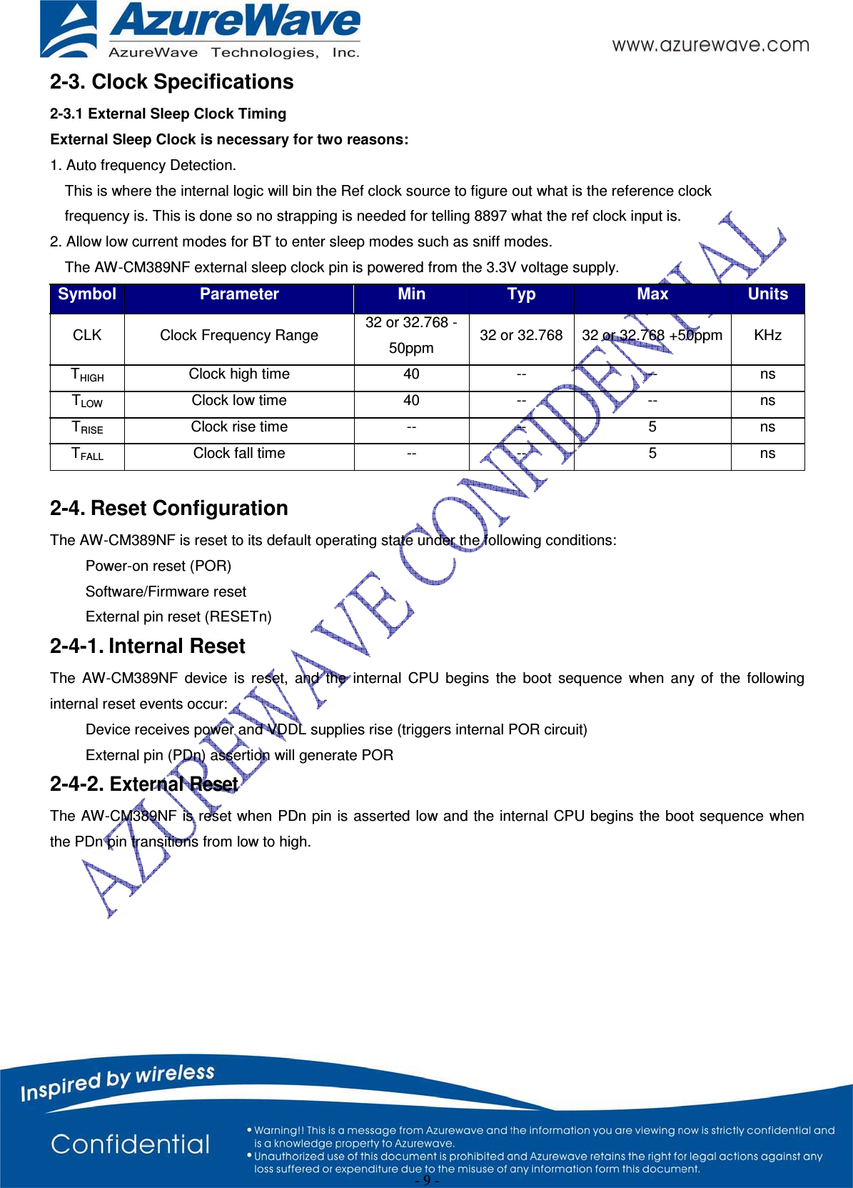 - 9 - 2-3. Clock Specifications 2-3.1 External Sleep Clock Timing External Sleep Clock is necessary for two reasons: 1. Auto frequency Detection. This is where the internal logic will bin the Ref clock source to figure out what is the reference clock frequency is. This is done so no strapping is needed for telling 8897 what the ref clock input is. 2. Allow low current modes for BT to enter sleep modes such as sniff modes. The AW-CM389NF external sleep clock pin is powered from the 3.3V voltage supply. Symbol Parameter Min Typ Max UnitsCLK Clock Frequency Range 32 or 32.768 -50ppm  32 or 32.768 32 or 32.768 +50ppm KHz THIGH  Clock high time  40  --  --  ns TLOW  Clock low time  40  --  --  ns TRISE  Clock rise time  --  --  5  ns TFALL  Clock fall time  --  --  5  ns 2-4. Reset Configuration The AW-CM389NF is reset to its default operating state under the following conditions:   Power-on reset (POR)  Software/Firmware reset   External pin reset (RESETn) 2-4-1. Internal Reset The AW-CM389NF device is reset, and the internal CPU begins the boot sequence when any of the following internal reset events occur:   Device receives power and VDDL supplies rise (triggers internal POR circuit)   External pin (PDn) assertion will generate POR 2-4-2. External ResetThe AW-CM389NF is reset when PDn pin is asserted low and the internal CPU begins the boot sequence when the PDn pin transitions from low to high. 