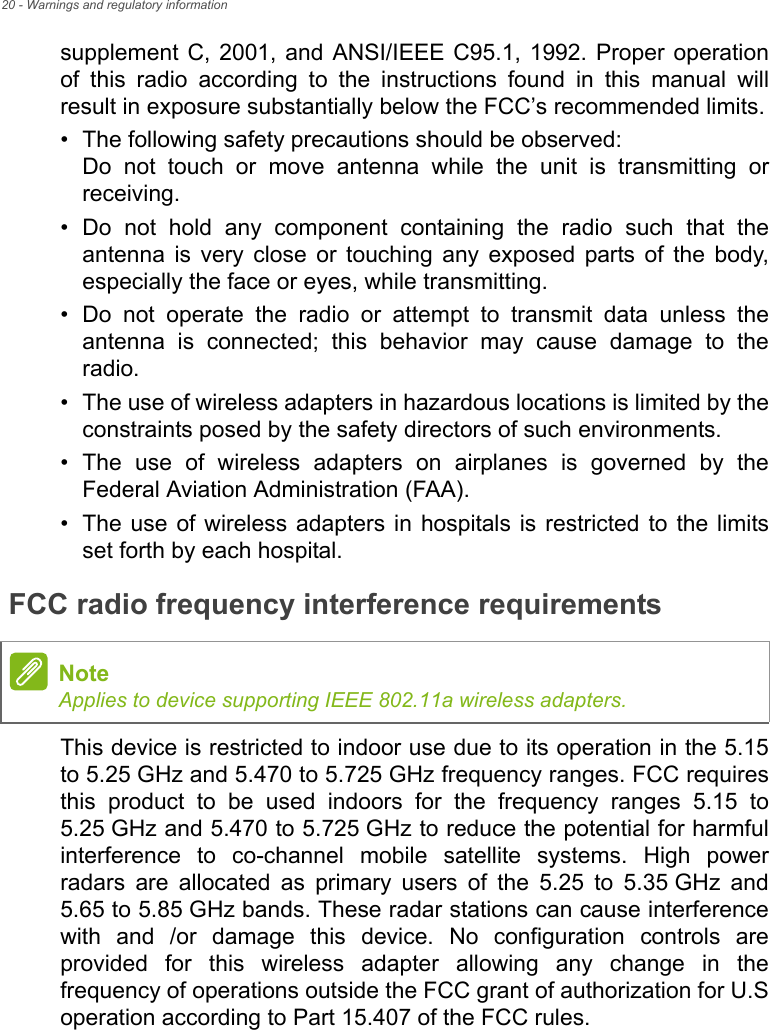 20 - Warnings and regulatory informationsupplement C, 2001, and ANSI/IEEE C95.1, 1992. Proper operation of this radio according to the instructions found in this manual will result in exposure substantially below the FCC’s recommended limits.• The following safety precautions should be observed:Do not touch or move antenna while the unit is transmitting orreceiving.• Do not hold any component containing the radio such that theantenna is very close or touching any exposed parts of the body,especially the face or eyes, while transmitting.• Do not operate the radio or attempt to transmit data unless theantenna is connected; this behavior may cause damage to theradio.• The use of wireless adapters in hazardous locations is limited by theconstraints posed by the safety directors of such environments.• The use of wireless adapters on airplanes is governed by theFederal Aviation Administration (FAA).• The use of wireless adapters in hospitals is restricted to the limitsset forth by each hospital.FCC radio frequency interference requirementsThis device is restricted to indoor use due to its operation in the 5.15 to 5.25 GHz and 5.470 to 5.725 GHz frequency ranges. FCC requires this product to be used indoors for the frequency ranges 5.15 to 5.25 GHz and 5.470 to 5.725 GHz to reduce the potential for harmful interference to co-channel mobile satellite systems. High power radars are allocated as primary users of the 5.25 to 5.35 GHz and 5.65 to 5.85 GHz bands. These radar stations can cause interference with and /or damage this device. No configuration controls are provided for this wireless adapter allowing any change in the frequency of operations outside the FCC grant of authorization for U.S operation according to Part 15.407 of the FCC rules.NoteApplies to device supporting IEEE 802.11a wireless adapters.