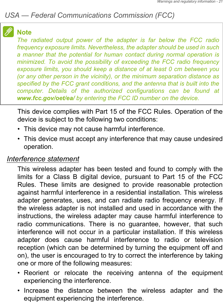 Warnings and regulatory information - 21USA — Federal Communications Commission (FCC)This device complies with Part 15 of the FCC Rules. Operation of the device is subject to the following two conditions:• This device may not cause harmful interference.• This device must accept any interference that may cause undesiredoperation.Interference statementThis wireless adapter has been tested and found to comply with the limits for a Class B digital device, pursuant to Part 15 of the FCC Rules. These limits are designed to provide reasonable protection against harmful interference in a residential installation. This wireless adapter generates, uses, and can radiate radio frequency energy. If the wireless adapter is not installed and used in accordance with the instructions, the wireless adapter may cause harmful interference to radio communications. There is no guarantee, however, that such interference will not occur in a particular installation. If this wireless adapter does cause harmful interference to radio or television reception (which can be determined by turning the equipment off and on), the user is encouraged to try to correct the interference by taking one or more of the following measures:• Reorient or relocate the receiving antenna of the equipmentexperiencing the interference.• Increase the distance between the wireless adapter and theequipment experiencing the interference.NoteThe radiated output power of the adapter is far below the FCC radio frequency exposure limits. Nevertheless, the adapter should be used in such a manner that the potential for human contact during normal operation is minimized. To avoid the possibility of exceeding the FCC radio frequency exposure limits, you should keep a distance of at least 0 cm between you (or any other person in the vicinity), or the minimum separation distance as specified by the FCC grant conditions, and the antenna that is built into the computer. Details of the authorized configurations can be found at www.fcc.gov/oet/ea/ by entering the FCC ID number on the device.