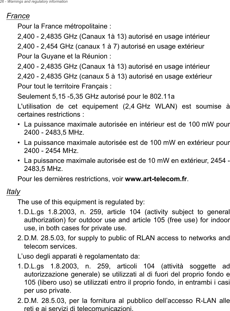 26 - Warnings and regulatory informationFrancePour la France métropolitaine :2,400 - 2,4835 GHz (Canaux 1à 13) autorisé en usage intérieur2,400 - 2,454 GHz (canaux 1 à 7) autorisé en usage extérieurPour la Guyane et la Réunion :2,400 - 2,4835 GHz (Canaux 1à 13) autorisé en usage intérieur2,420 - 2,4835 GHz (canaux 5 à 13) autorisé en usage extérieurPour tout le territoire Français :Seulement 5,15 -5,35 GHz autorisé pour le 802.11aL&apos;utilisation de cet equipement (2,4 GHz WLAN) est soumise à certaines restrictions :• La puissance maximale autorisée en intérieur est de 100 mW pour2400 - 2483,5 MHz.• La puissance maximale autorisée est de 100 mW en extérieur pour2400 - 2454 MHz.• La puissance maximale autorisée est de 10 mW en extérieur, 2454 -2483,5 MHz.Pour les dernières restrictions, voir www.art-telecom.fr.ItalyThe use of this equipment is regulated by:1.D.L.gs 1.8.2003, n. 259, article 104 (activity subject to generalauthorization) for outdoor use and article 105 (free use) for indooruse, in both cases for private use.2.D.M. 28.5.03, for supply to public of RLAN access to networks andtelecom services.L’uso degli apparati è regolamentato da:1.D.L.gs 1.8.2003, n. 259, articoli 104 (attività soggette adautorizzazione generale) se utilizzati al di fuori del proprio fondo e105 (libero uso) se utilizzati entro il proprio fondo, in entrambi i casiper uso private.2.D.M. 28.5.03, per la fornitura al pubblico dell’accesso R-LAN allereti e ai servizi di telecomunicazioni.