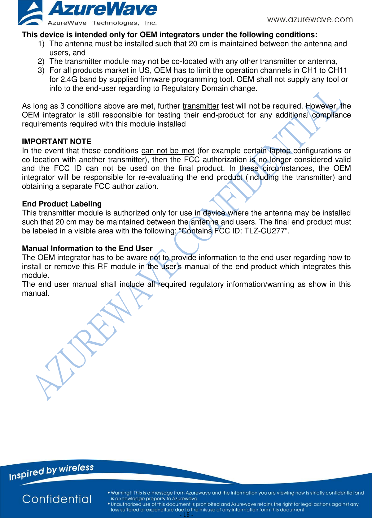  - 18 - This device is intended only for OEM integrators under the following conditions: 1)  The antenna must be installed such that 20 cm is maintained between the antenna and users, and  2)  The transmitter module may not be co-located with any other transmitter or antenna,  3)  For all products market in US, OEM has to limit the operation channels in CH1 to CH11 for 2.4G band by supplied firmware programming tool. OEM shall not supply any tool or info to the end-user regarding to Regulatory Domain change.  As long as 3 conditions above are met, further transmitter test will not be required. However, the OEM  integrator  is  still  responsible  for  testing  their  end-product  for  any  additional  compliance requirements required with this module installed  IMPORTANT NOTE In the event that these conditions can not be met (for example certain laptop configurations or co-location with another transmitter), then the FCC authorization is no longer considered valid and  the  FCC  ID  can  not  be  used  on  the  final  product.  In  these  circumstances,  the  OEM integrator  will  be  responsible  for  re-evaluating  the  end product  (including  the  transmitter)  and obtaining a separate FCC authorization.  End Product Labeling This transmitter module is authorized only for use in device where the antenna may be installed such that 20 cm may be maintained between the antenna and users. The final end product must be labeled in a visible area with the following: “Contains FCC ID: TLZ-CU277”.  Manual Information to the End User The OEM integrator has to be aware not to provide information to the end user regarding how to install or remove this RF module in the user’s manual of the end product which integrates this module. The end user  manual shall  include all required regulatory information/warning as  show in  this manual.                   