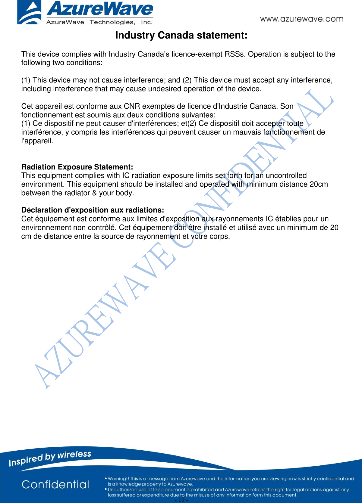  - 19 - Industry Canada statement: This device complies with Industry Canada’s licence-exempt RSSs. Operation is subject to the following two conditions:  (1) This device may not cause interference; and (2) This device must accept any interference, including interference that may cause undesired operation of the device.  Cet appareil est conforme aux CNR exemptes de licence d&apos;Industrie Canada. Son fonctionnement est soumis aux deux conditions suivantes: (1) Ce dispositif ne peut causer d&apos;interférences; et(2) Ce dispositif doit accepter toute interférence, y compris les interférences qui peuvent causer un mauvais fonctionnement de l&apos;appareil.  Radiation Exposure Statement: This equipment complies with IC radiation exposure limits set forth for an uncontrolled environment. This equipment should be installed and operated with minimum distance 20cm between the radiator &amp; your body.  Déclaration d&apos;exposition aux radiations: Cet équipement est conforme aux limites d&apos;exposition aux rayonnements IC établies pour un environnement non contrôlé. Cet équipement doit être installé et utilisé avec un minimum de 20 cm de distance entre la source de rayonnement et votre corps. 