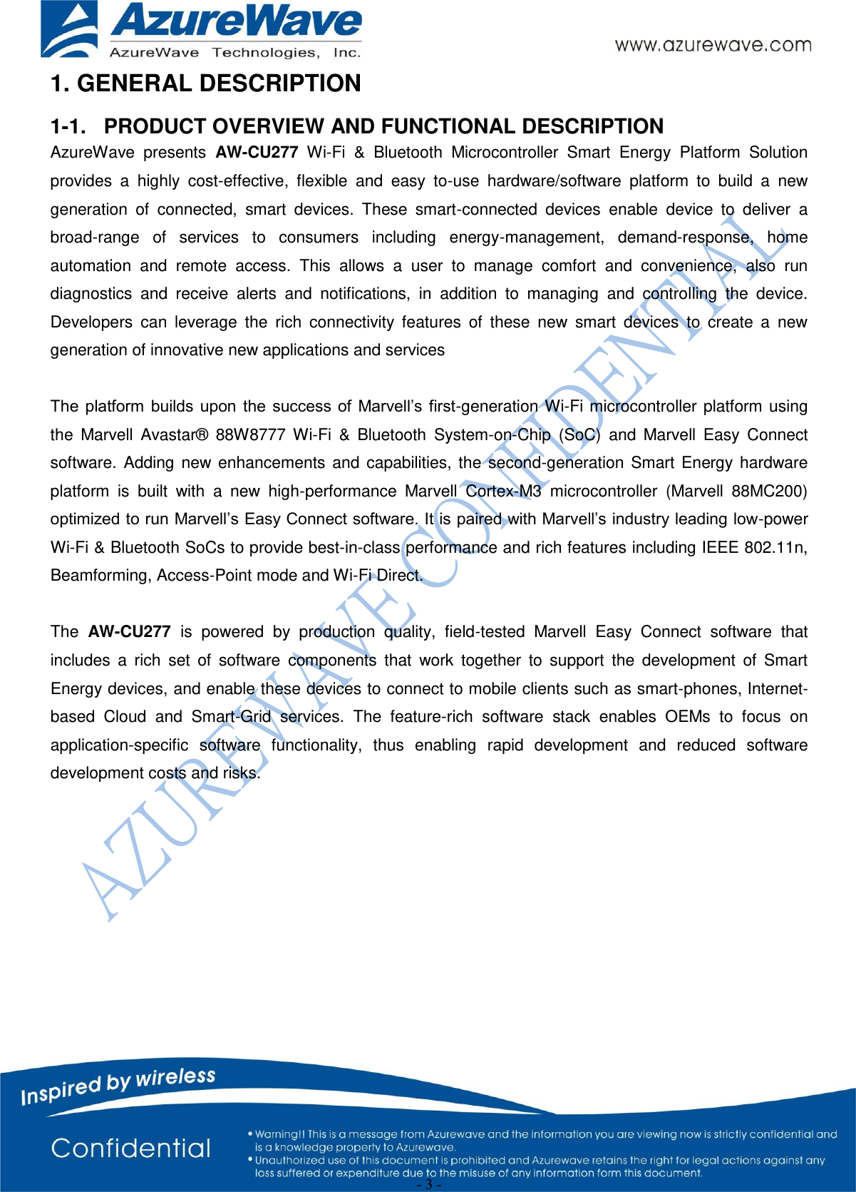  - 3 - 1. GENERAL DESCRIPTION 1-1.  PRODUCT OVERVIEW AND FUNCTIONAL DESCRIPTION AzureWave  presents  AW-CU277 Wi-Fi  &amp;  Bluetooth  Microcontroller  Smart  Energy  Platform  Solution provides  a  highly  cost-effective,  flexible  and  easy  to-use  hardware/software  platform  to  build  a  new generation  of  connected,  smart  devices.  These  smart-connected  devices  enable  device  to  deliver  a broad-range  of  services  to  consumers  including  energy-management,  demand-response,  home automation  and  remote  access.  This  allows  a  user  to  manage  comfort  and  convenience,  also  run diagnostics  and  receive  alerts  and  notifications,  in  addition  to  managing  and  controlling  the  device. Developers  can  leverage  the  rich  connectivity  features  of  these  new  smart  devices  to  create  a  new generation of innovative new applications and services  The  platform builds  upon the  success of  Marvell’s  first-generation Wi-Fi microcontroller  platform  using the  Marvell  Avastar®  88W8777  Wi-Fi  &amp;  Bluetooth  System-on-Chip  (SoC)  and  Marvell  Easy  Connect software.  Adding  new  enhancements  and  capabilities,  the  second-generation  Smart  Energy  hardware platform  is  built  with  a  new  high-performance  Marvell  Cortex-M3  microcontroller  (Marvell  88MC200) optimized to run Marvell’s Easy Connect software. It is paired with Marvell’s industry leading low-power Wi-Fi &amp; Bluetooth SoCs to provide best-in-class performance and rich features including IEEE 802.11n, Beamforming, Access-Point mode and Wi-Fi Direct.  The  AW-CU277  is  powered  by  production  quality,  field-tested  Marvell  Easy  Connect  software  that includes  a  rich  set  of  software  components  that  work  together  to  support  the  development  of  Smart Energy devices, and enable these devices to connect to mobile clients such as smart-phones, Internet-based  Cloud  and  Smart-Grid  services.  The  feature-rich  software  stack  enables  OEMs  to  focus  on application-specific  software  functionality,  thus  enabling  rapid  development  and  reduced  software development costs and risks.         