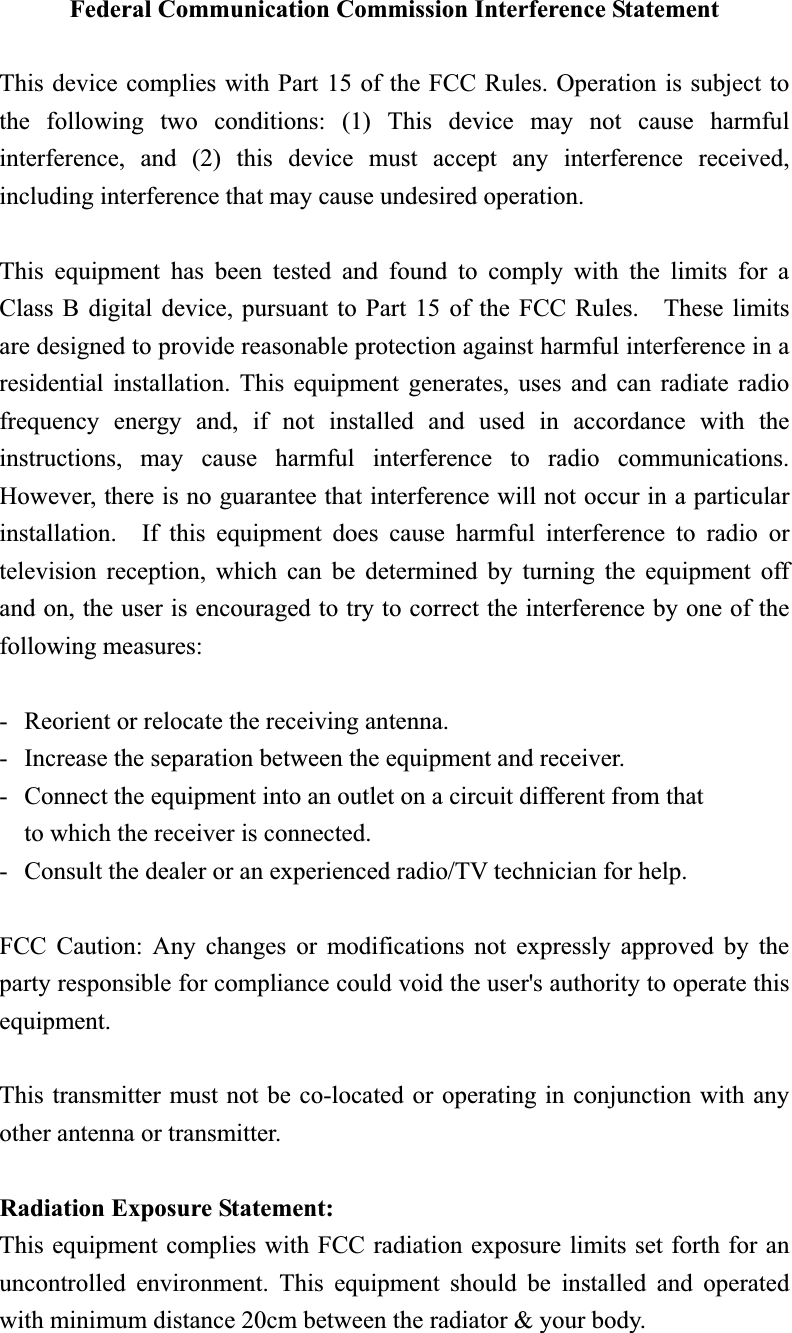 Federal Communication Commission Interference Statement This device complies with Part 15 of the FCC Rules. Operation is subject to the following two conditions: (1) This device may not cause harmful interference, and (2) this device must accept any interference received, including interference that may cause undesired operation. This equipment has been tested and found to comply with the limits for a Class B digital device, pursuant to Part 15 of the FCC Rules.    These limits are designed to provide reasonable protection against harmful interference in a residential installation. This equipment generates, uses and can radiate radio frequency energy and, if not installed and used in accordance with the instructions, may cause harmful interference to radio communications.  However, there is no guarantee that interference will not occur in a particular installation.  If this equipment does cause harmful interference to radio or television reception, which can be determined by turning the equipment off and on, the user is encouraged to try to correct the interference by one of the following measures: -  Reorient or relocate the receiving antenna. -  Increase the separation between the equipment and receiver. -  Connect the equipment into an outlet on a circuit different from that to which the receiver is connected. -  Consult the dealer or an experienced radio/TV technician for help. FCC Caution: Any changes or modifications not expressly approved by the party responsible for compliance could void the user&apos;s authority to operate this equipment. This transmitter must not be co-located or operating in conjunction with any other antenna or transmitter. Radiation Exposure Statement:This equipment complies with FCC radiation exposure limits set forth for an uncontrolled environment. This equipment should be installed and operated with minimum distance 20cm between the radiator &amp; your body. 