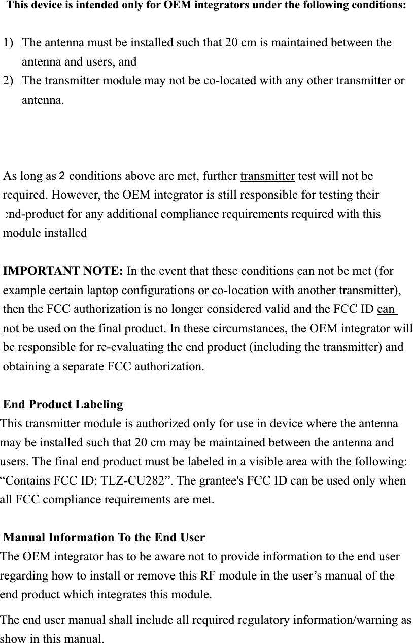 This device is intended only for OEM integrators under the following conditions: 1) The antenna must be installed such that 20 cm is maintained between the antenna and users, and   2) The transmitter module may not be co-located with any other transmitter or antenna.3) Module approval valid only when the module is installed in the tested host or compatible series of host As long as 3 conditions above are met, further transmitter test will not be required. However, the OEM integrator is still responsible for testing their end-product for any additional compliance requirements required with this module installed IMPORTANT NOTE: In the event that these conditions can not be met (for example certain laptop configurations or co-location with another transmitter), then the FCC authorization is no longer considered valid and the FCC ID can not be used on the final product. In these circumstances, the OEM integrator will be responsible for re-evaluating the end product (including the transmitter) and obtaining a separate FCC authorization. End Product Labeling This transmitter module is authorized only for use in device where the antenna may be installed such that 20 cm may be maintained between the antenna and users. The final end product must be labeled in a visible area with the following: “Contains FCC ID: TLZ-CU282”. The grantee&apos;s FCC ID can be used only when all FCC compliance requirements are met. Manual Information To the End User The OEM integrator has to be aware not to provide information to the end user regarding how to install or remove this RF module in the user’s manual of the end product which integrates this module. The end user manual shall include all required regulatory information/warning as show in this manual. 2