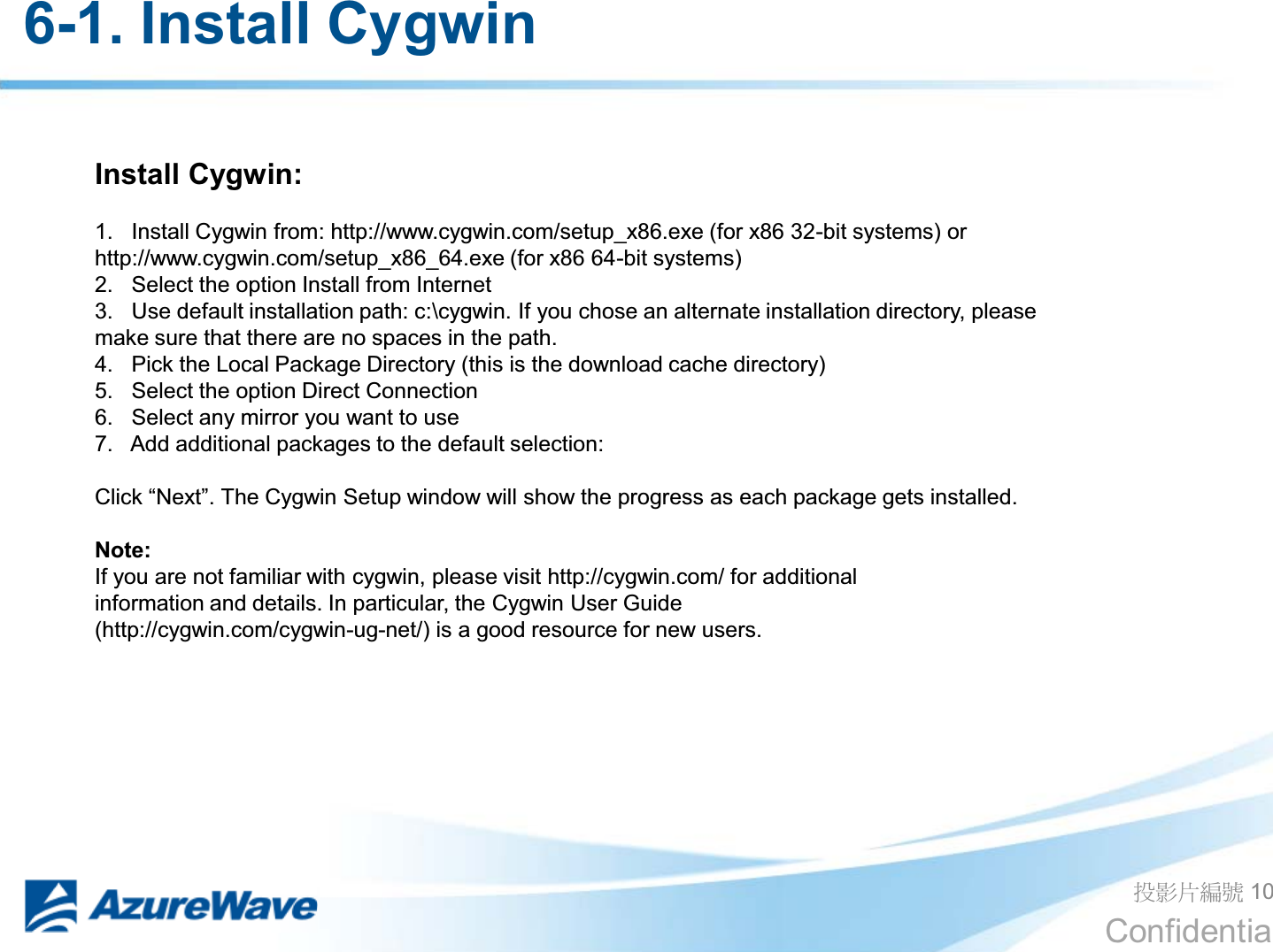 Confidential 6-1. Install Cygwin ދᐙׂᒳᇆ 10 Install Cygwin:  1.   Install Cygwin from: http://www.cygwin.com/setup_x86.exe (for x86 32-bit systems) or http://www.cygwin.com/setup_x86_64.exe (for x86 64-bit systems) 2.   Select the option Install from Internet 3.   Use default installation path: c:\cygwin. If you chose an alternate installation directory, please make sure that there are no spaces in the path. 4.   Pick the Local Package Directory (this is the download cache directory) 5.   Select the option Direct Connection 6.   Select any mirror you want to use 7.   Add additional packages to the default selection:  &amp;OLFN³1H[W´7KHCygwin Setup window will show the progress as each package gets installed.  Note: If you are not familiar with cygwin, please visit http://cygwin.com/ for additional information and details. In particular, the Cygwin User Guide (http://cygwin.com/cygwin-ug-net/) is a good resource for new users.  