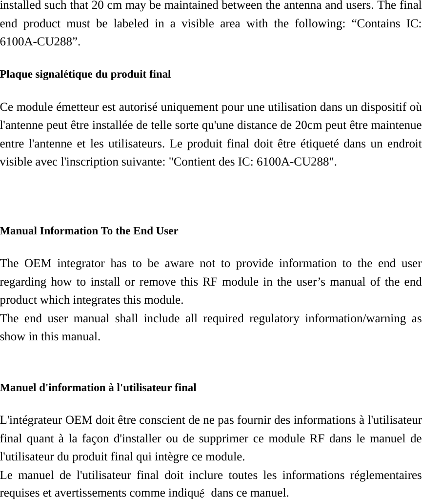 installed such that 20 cm may be maintained between the antenna and users. The final end product must be labeled in a visible area with the following: “Contains IC: 6100A-CU288”.  Plaque signalétique du produit final Ce module émetteur est autorisé uniquement pour une utilisation dans un dispositif où l&apos;antenne peut être installée de telle sorte qu&apos;une distance de 20cm peut être maintenue entre l&apos;antenne et les utilisateurs. Le produit final doit être étiqueté dans un endroit visible avec l&apos;inscription suivante: &quot;Contient des IC: 6100A-CU288&quot;.   Manual Information To the End User The OEM integrator has to be aware not to provide information to the end user regarding how to install or remove this RF module in the user’s manual of the end product which integrates this module. The end user manual shall include all required regulatory information/warning as show in this manual.  Manuel d&apos;information à l&apos;utilisateur final L&apos;intégrateur OEM doit être conscient de ne pas fournir des informations à l&apos;utilisateur final quant à la façon d&apos;installer ou de supprimer ce module RF dans le manuel de l&apos;utilisateur du produit final qui intègre ce module. Le manuel de l&apos;utilisateur final doit inclure toutes les informations réglementaires requises et avertissements comme indiqué  dans ce manuel. 