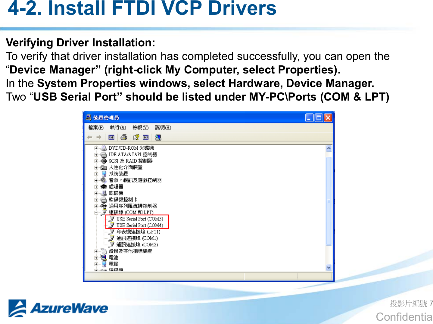 Confidential 4-2. Install FTDI VCP Drivers  ދᐙׂᒳᇆ 7 Verifying Driver Installation: To verify that driver installation has completed successfully, you can open the ³&apos;HYLFH0DQDJHU´ULJKW-click My Computer, select Properties). In the System Properties windows, select Hardware, Device Manager. 7ZR³86%6HULDO3RUW´VKRXOGEHOLVWHGXQGHU0&lt;-PC\Ports (COM &amp; LPT) 