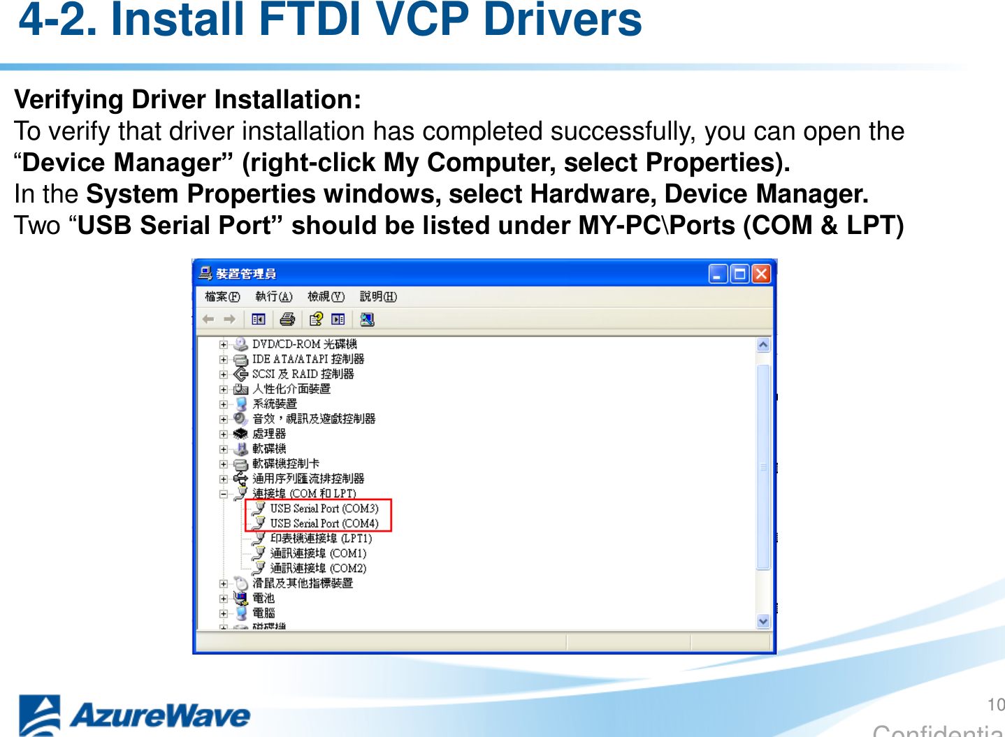 Confidential 4-2. Install FTDI VCP Drivers  Verifying Driver Installation: To verify that driver installation has completed successfully, you can open the “Device Manager” (right-click My Computer, select Properties). In the System Properties windows, select Hardware, Device Manager. Two “USB Serial Port” should be listed under MY-PC\Ports (COM &amp; LPT) 10 