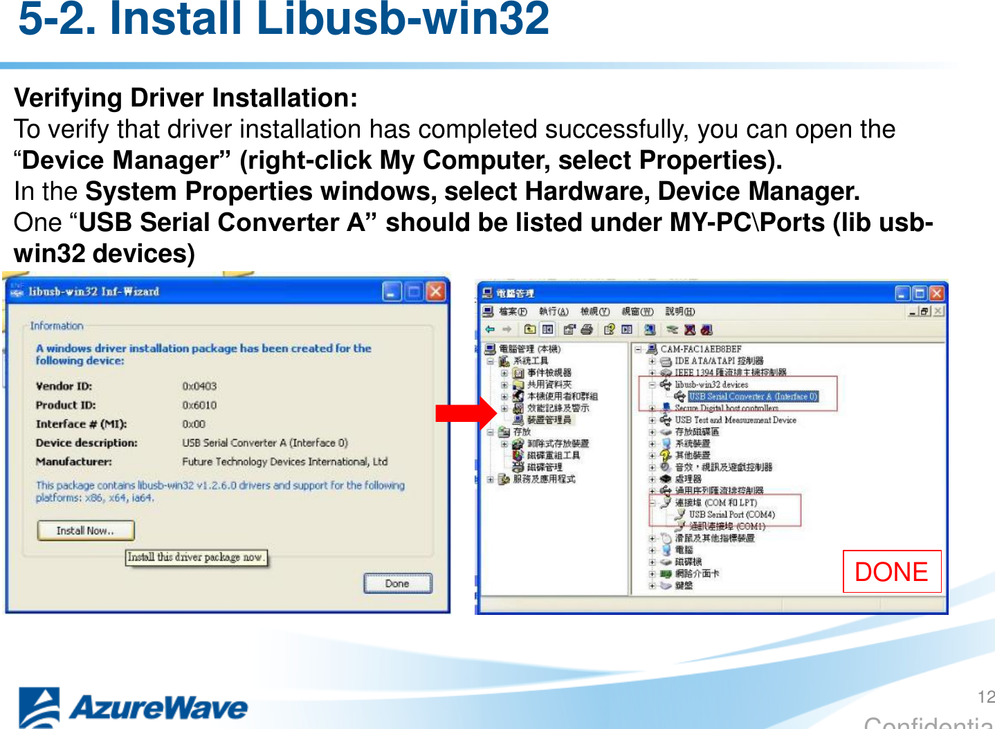 Confidential 5-2. Install Libusb-win32 Verifying Driver Installation: To verify that driver installation has completed successfully, you can open the “Device Manager” (right-click My Computer, select Properties). In the System Properties windows, select Hardware, Device Manager. One “USB Serial Converter A” should be listed under MY-PC\Ports (lib usb-win32 devices) DONE 12 