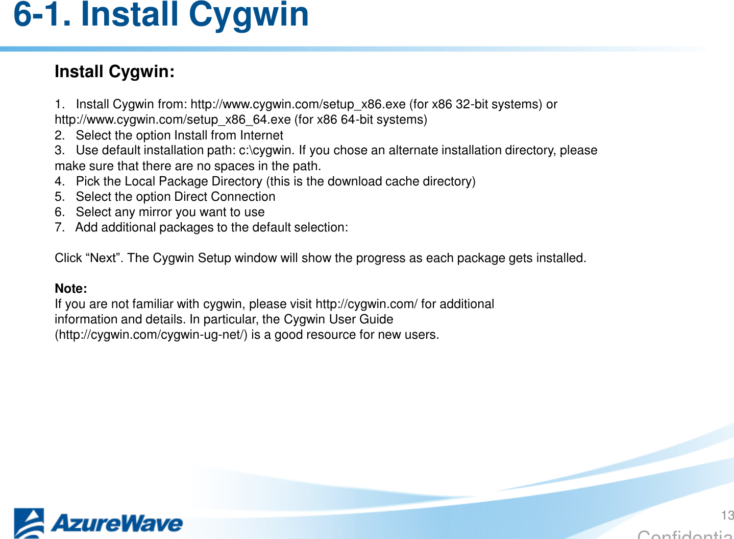 Confidential 6-1. Install Cygwin Install Cygwin:  1.   Install Cygwin from: http://www.cygwin.com/setup_x86.exe (for x86 32-bit systems) or http://www.cygwin.com/setup_x86_64.exe (for x86 64-bit systems) 2.   Select the option Install from Internet 3.   Use default installation path: c:\cygwin. If you chose an alternate installation directory, please make sure that there are no spaces in the path. 4.   Pick the Local Package Directory (this is the download cache directory) 5.   Select the option Direct Connection 6.   Select any mirror you want to use 7.   Add additional packages to the default selection:  Click “Next”. The Cygwin Setup window will show the progress as each package gets installed.  Note: If you are not familiar with cygwin, please visit http://cygwin.com/ for additional information and details. In particular, the Cygwin User Guide (http://cygwin.com/cygwin-ug-net/) is a good resource for new users.  13 
